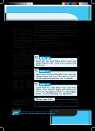 222 Buku Guru Kelas X SMA/MA/SMK/MAK Edisi Revisi
Jika lama waktu parkir dari pukul 07.30 WIB sampai pukul
10.00 WIB, maka seseorang itu parkir selama 2 jam 30
menit dan membayar parkir sebesar Rp 20.000,-.
Hubungan antara lama waktu parkir dengan biaya parkir
pada Masalah 5.2 di atas merupakan sebuah contoh relasi.
Dari relasi antara waktu parkir dengan biaya pada Masalah
5.2 di atas, dinyatakan hal-hal berikut.
Daerah asal adalah {t : 0 < t ≤ 24}
Daerah kawan adalah: {10, 20, 30, 40, 50, 60, 70}
Daerah hasil adalah: {10, 20, 30, 40, 50, 60, 70}
Berdasarkan contoh-contoh di atas, ditemukan definisi
daerah asal, daerah kawan, dan daerah hasil sebagai berikut.
Definisi 5.2
Daerah asal atau biasa disebut domain suatu relasi
adalah himpunan tidak kosong dimana sebuah relasi
didefinisikan.
Daerah kawan atau biasa disebut kodomain suatu relasi
adalah himpunan tidak kosong dimana anggota domain
memiliki pasangan sesuai relasi yang didefinisikan.
Definisi 5.3
Definisi 5.4
Daerah hasil atau biasa disebut range suatu relasi
adalah sebuah himpunan bagian dari daerah kawan
(kodomain) yang anggotanya adalah pasangan anggota
domain yang memenuhi relasi yang didefinisikan.
Apakah ada kemungkinan bahwa daerah kawan sama
dengan daerah hasil? Berikan alasanmu!
Pertanyaan Kritis
Beri penjelasan pada
siswa bahwa hubun-
gan antara lama waktu
parkir dengan biaya
parkir merupakan con-
toh relasi. Bersama-sama
dengan siswa untuk men-
cari domain, kodomain,
dan range relasi tersebut.
Bersama dengan siswa
menemukan konsep do-
main, kodomain, dan
range seperti Defnisi 5.2,
5.3, dan 5.4. Uji pemaha-
man siswa dengan pem-
berian contoh dan bukan
contoh konsep.
Setelah definisi tersebut
ditemukan, ajukan per-
tanyaan kritis berikut
kepada siswa
Apakah ada kemung-
kinan bahwa daerah
kawan sama dengan
daerah hasil? Berikan
alasanmu!
Jawaban yang diharap-
kan dari pertanyaan kritis
ini sebagai berikut.
 