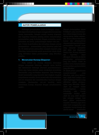 3Matematika
C.	 MATERI PEMBELAJARAN
	 Beberapa permasalahan dalam kehidupan sehari –
hari dapat diselesaikan dengan menggunakan konsep dan
aturan matematika. Sebagai contoh, konsep eksponen
dan logaritma berperan penting dalam menyelesaikan
permasalahan yang berkaitan dengan aritmatika sosial,
peluruhan zat kimia, perkembangan bakteri dan lain –
lain. Untuk itu perhatikan dan selesaikan dengan cermat
permasalahan – permasalahan yang diberikan pada bab
ini. Di dalam proses pemecahan masalah-masalah yang
diberikan, kamu diminta untuk mencermati objek-objek
yang dilibatkan dalam permasalahan yang diberikan
tersebut.
1.	 Menemukan Konsep Eksponen
	 Pada subbab ini, konsep eksponen ditemukan
dengan mengamati beberapa masalah nyata berikut
dan mencermati beberapa alternatif penyelesaiannya.
Tentu saja, kamu diminta untuk melakukan pemodelan
matematika yang melibatkan eksponen. Dari beberapa
model matematika yang diperoleh dari langkah-langkah
penyelesaian masalah, kamu secara individu menuliskan
ciri-ciri eksponen dan mendiskusikan hasilnya dengan
temanmu. Berdasarkan ciri-ciri tersebut, kamu
menuliskan konsep eksponen dengan pemahamanmu
sendiri.
Banyak permasalahan dalam
kehidupan yang penyelesaian-
nya terkait dengan konsep dan
aturan-aturan dalam matema-
tika. Secara khusus keterkaitan
konsep dan prinsip-prinsip
eksponendanlogaritmadengan
permasalahan masalah nyata
yang menyatu/ bersumber
dari fakta dan lingkungan
budaya kita. Konsep eksponen
dan logaritma dapat
dibangun/ ditemukan di dalam
penyelesaian permasalahan
yang kita hadapi. Untuk itu
arahkan siswa menyelesaiakan
permasalahan-permasalahan
yang diberikan.
Di dalam proses penyelesaian
masalah-masalah yang
diberikan, ajak siswa mencer-
mati objek-objek budaya atau
objek lingkungan budaya yang
dilibatkan dalam permasa-
lahan yang diberikan. Objek-
objek itu menjadi bahan
aspirasi/inspirasi, karena
terkadang ada konsep
matematika melekat pada
objek itu yang tidak disadari
dan ternyata sebagai kata
kunci dalam penyelesaian
masalah. Demikian juga siswa
tidak boleh mengabaikan atau
melupakan konsep-konsep dan
aturan-aturan matematika
 