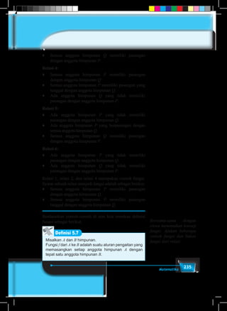 235Matematika
♦	 Semua anggota himpunan Q memiliki pasangan
dengan anggota himpunan P.
Relasi 4:
♦	 Semua anggota himpunan P memiliki pasangan
dengan anggota himpunan Q.
♦	 Semua anggota himpunan P memiliki pasangan yang
tunggal dengan anggota himpunan Q.
♦	 Ada anggota himpunan Q yang tidak memiliki
pasangan dengan anggota himpunan P.
Relasi 5:
♦	 Ada anggota himpunan P yang tidak memiliki
pasangan dengan anggota himpunan Q.
♦	 Ada anggota himpunan P yang berpasangan dengan
semua anggota himpunan Q.
♦	 Semua anggota himpunan Q memiliki pasangan
dengan anggota himpunan P.
Relasi 6:
♦	 Ada anggota himpunan P yang tidak memiliki
pasangan dengan anggota himpunan Q.
♦	 Ada anggota himpunan Q yang tidak memiliki
pasangan dengan anggota himpunan P.
Relasi 1, relasi 2, dan relasi 4 merupakan contoh fungsi.
Syarat sebuah relasi menjadi fungsi adalah sebagai berikut.
♦	 Semua anggota himpunan P memiliki pasangan
dengan anggota himpunan Q.
♦	 Semua anggota himpunan P memiliki pasangan
tunggal dengan anggota himpunan Q.
Berdasarkan contoh-contoh di atas kita temukan definisi
fungsi sebagai berikut.
Misalkan A dan B himpunan.
Fungsi f dari A ke B adalah suatu aturan pengaitan yang
memasangkan setiap anggota himpunan A dengan
tepat satu anggota himpunan B.
Definisi 5.7
Bersama-sama dengan
siswa menemukan konsep
fungsi. Ajukan beberapa
contoh fungsi dan bukan
fungsi dari relasi.
 