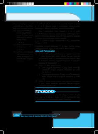 236 Buku Guru Kelas X SMA/MA/SMK/MAK Edisi Revisi
	 Definisi 5.7 di atas, secara simbolik ditulis menjadi
f : A → B, dibaca: fungsi f memetakan setiap anggota
himpunan A dengan tepat satu anggota himpunan B.
	Jika f memetakan suatu elemen x ∈ A ke suatu
y ∈ B dikatakan bahwa y adalah peta x oleh fungsi f dan
peta ini dinyatakan dengan notasi f(x) dan x disebut prapeta
y, dengan demikian dapat ditulis menjadi:
f : x → y, dibaca: fungsi f memetakan x ke y, sedemikian
hingga y = f(x).
Perhatikan kembali Masalah 5.3 di atas, berilah alasan
mengapa relasi 3, relasi 5, dan relasi 6 bukan fungsi.
Alternatif Penyelesaian
1)	 Relasi 3 bukan fungsi karena ada anggota himpunan
P yang berpasangan tidak tunggal dengan anggota
himpunan Q yaitu D yang berpasangan dengan 4 dan
5 meskipun seluruh anggota himpunan P memiliki
pasangan di himpunan Q.
2)	 Relasi 5 bukan fungsi karena:
	 a.	 Ada anggota himpunan P yang tidak memiliki
pasangan dengan anggota himpunan Q yaitu
{A, B, D, E}.
	 b.	 Ada anggota himpunan P yang memiliki pasangan
tidak tunggal dengan anggota himpunan Q yaitu
{C}.
3)	 Relasi 6 bukan fungsi karena ada anggota himpunan
P yang tidak memiliki pasangan dengan anggota
himpunan Q yaitu {D}.
Contoh 5.14
Diketahui fungsi f : x  f(x) dengan rumus fungsi
f(x) = px – q. Jika f(1) = –3 dan f(4) = 3, tentukanlah nilai
p dan q kemudian tuliskanlah rumus fungsinya.
Penulisan fungsi secara
simbolik perlu diperhati-
kan guru, sebagai berikut.
(1)	 fungsi f memetakan
setiap anggota him-
punan A dengan tepat
satu anggota himpu-
nan B ditulis:
f : A → B.
(2)	 fungsi f memetakan a
ke b: ditulis:
f : a → b.
(3)	 perbedaannya adalah
A,B menyatakan him-
punan sedangkan a, b
menyatakan anggota
himpunan.
 