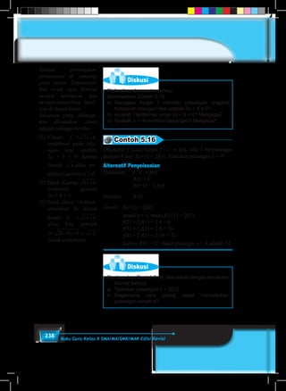 238 Buku Guru Kelas X SMA/MA/SMK/MAK Edisi Revisi
Diskusi
Diskusikan dengan temanmu:
Berdasarkan Contoh 5.15:
a)	Mengapa fungsi f memiliki pasangan anggota
himpunan bilangan real apabila 2x + 6 ≥ 0?
b)	Apakah f terdefinisi untuk 2x + 6 < 0? Mengapa?
c)	Apakah x = -4 memiliki pasangan? Mengapa?
Contoh 5.16
Diketahui f suatu fungsi f : x → f(x). Jika 1 berpasangan
dengan 4 dan f(x+1) = 2f(x). Tentukan pasangan x = 4?
Alternatif Penyelesaian
Diketahui:	 f : x → f(x)
			f(1) = 4
			f(x+1) = 2 f(x)
Ditanya: 	 f(4)?
Jawab:	 f(x+1) = 2f(x)
		untuk x = 1, maka f(1+1) = 2f(1)
		f(2) = 2.f(1) = 2.4 = 8
		f(3) = 2.f(2) = 2.8 = 16
		f(4) = 2.f(3) = 2.16 = 32
		karena f(4) = 32, maka pasangan x = 4 adalah 32.
Diskusi
Berdasarkan Contoh 5.16, diskusikan dengan temanmu
hal-hal berikut.
a.	 Tentukan pasangan x = 2013
b.	Bagaimana cara paling cepat menentukan
pasangan tersebut?
Ajukan pertanyaan-
pertanyaan di samping
pada siswa. Organisasi-
kan siswa agar bekerja
secara kelompok dan
mempersentasikan hasil-
nya di depan kelas.
Jawaban yang diharap-
kan ditemukan siswa
adalah sebagai berikut.
(1)	Fungsi f = 2 6x +
terdefinisi pada bila-
ngan real apabila
2x + 6 ≥ 0? karena
bentuk x akan ter-
definisi apabila x ≥ 0.
(2) Tidak. Karena 2 6x +
terdefinisi apabila
2x + 6 ≥ 0.
(3) Tidak. Jika x = 4 disub-
stitusikan ke dalam
fungsi f = 2 6x +
akan kita peroleh
f= 2 4 6( )− + = −2
(tidak terdefinisi).
 