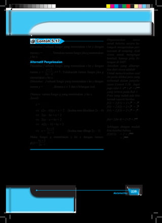 239Matematika
Contoh 5.17
Diketahui f sebuah fungsi yang memetakan x ke y dengan
rumus y =
2
2 6
x
x
+
�
. Tentukan rumus fungsi jika g memetakan
y ke x.
Alternatif Penyelesaian
Diketahui f sebuah fungsi yang memetakan x ke y dengan
rumus y =
x
x
x
+
−
≠
2
2 6
3, . Tuliskanlah rumus fungsi jika g
memetakan y ke x.
Diketahui:	 f sebuah fungsi yang memetakan x ke y dengan
rumus y =
2
2 6
x
x
+
�
, dimana x ≠ 3 dan x bilangan real.
Ditanya: rumus fungsi g yang memetakan y ke x.
Jawab:
	 y =
2
2 6
x
x
+
�
	 ⇔	(2x – 6)(y) = x + 2 	 (kedua ruas dikalikan 2x – 6)
	 ⇔	2xy – 6y = x + 2		
	 ⇔	2xy – x = 6y + 2		
	 ⇔	 x(2y – 1) = 6y + 2		
	 ⇔	 x =
6 2
2 1
y
y
+
−
			 (kedua ruas dibagi 2y – 1)
Maka fungsi g memetakan y ke x dengan rumus:
g(y) =
6 2
2 1
y
y
+
−
.
Organisasikan siswa
untuk bekerja secara ke-
lompok mengerjakan per-
tanyaan di samping. Ajak
siswa untuk mengingat
kembali konsep pola bi-
langan di SMP.
Jawaban yang diharap-
kan dari siswa adalah:
Untuk menyelesaikan soal
ini perlu dilihat pola yang
terbentuk dalam penyele-
saian Contoh 5.16. Ingat
juga sifat-1: am
× an
= am+n
yang tertera pada Bab 1
Pola yang sudah ada kita
bentuk seperti berikut.
f(2) = 2.f(1) = 2×22
= 23
f(3) = 2.f(2) = 2×23
= 24
f(4) = 2.f(3) = 2×24
= 25
	.		 .
	.		 .
	.		 .
f(n)=2.f(n–4)=2×2n
=2n+1
	
Sehingga dengan mudah
kita ketahui bahwa
f(2013)	 = 2 × 22013
	 = 22014
.
 