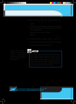 244 Buku Guru Kelas X SMA/MA/SMK/MAK Edisi Revisi
14.	Bila f x
x
a
b
x
x
b
a
x
( ) = −





 + −





1 1
2
2
2
2
, maka f (a + b)
adalah ....
15.	Misalkan f(n) didefiniskan kuadrat dari penjumlahan
digit n. Misalkan juga f 2
(n) didefinisikan f (f (n)) dan
f 3
(n) didefinisikan
	 f(f(f(n))) dan seterusnya. Tentukan
	 f 1998
(11).
16.	Diketahui fungsi f dengan rumus f =
1
2
8x − .
Tentukanlah domain fungsi f agar memiliki pasangan
di anggota himpunan bilangan real.
Projek
Rancanglah sebuah masalah terkait lintasan seekor
lebah yang terbang terkadang naik, bergerak lurus
dan terkadang turun pada saat waktu tertentu.
Jika lintasan lebah tersebut merupakan fungsi,
buatlah interval saat kapan lebah tersebut bergerak
naik, lurus, dan saat turun. Buatlah hasil kerja
kelompokmu dan sajikan di depan kelas.
Berikan tugas projek di
samping untuk dikerjakan
secara berkelompok.
Gunakan rubrik penilaian
projek yang tersedia di
akhir buku ini.
 