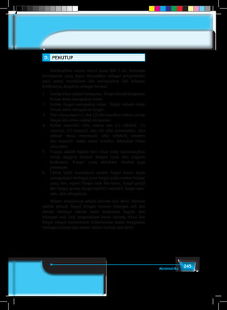 245Matematika
D.	 PENUTUP
	
	 Berdasarkan uraian materi pada Bab 5 ini, beberapa
kesimpulan yang dapat dinyatakan sebagai pengetahuan
awal untuk mendalami dan melanjutkan bab bahasan
berikutnya, disajikan sebagai berikut.
1.	 Setiaprelasiadalahhimpunan.Tetapisebuahhimpunan
belum tentu merupakan relasi.
2.	 Setiap fungsi merupakan relasi. Tetapi sebuah relasi
belum tentu merupakan fungsi.
3.	 Dari pernyataan (1) dan (2) disimpulkan bahwa setiap
fungsi dan relasi adalah himpunan.
4.	 Relasi memiliki sifat, antara lain (1) reflektif, (2)
simetris, (3) transitif, dan (4) sifat antisimetris. Jika
sebuah relasi memenuhi sifat reflektif, simetris
dan transitif, maka relasi tersebut dikatakan relasi
ekuivalen.
5.	 Fungsi adalah bagian dari relasi yang memasangkan
setiap anggota domain dengan tepat satu anggota
kodomain. Fungsi yang demikian disebut juga
pemetaan.
6.	 Untuk lebih mendalami materi fungsi kamu dapat
mempelajari berbagai jenis fungsi pada sumber belajar
yang lain, seperti fungsi naik dan turun, fungsi ganjil
dan fungsi genap, fungsi injektif, surjektif, fungsi satu-
satu, dan sebagainya.
	 Materi selanjutnya adalah barisan dan deret. Barisan
adalah sebuah fungsi dengan domain bilangan asli dan
daerah hasilnya adalah suatu himpunan bagian dari
bilangan real. Jadi pengetahuan kamu tentang relasi dan
fungsi sangat menentukan keberhasilan kamu menguasai
berbagai konsep dan aturan dalam barisan dan deret.
 
