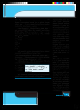 5Matematika
x(t) = rt
x0
.................................................................... (1)
dengan t menyatakan banyak jam, x0
adalah jumlah
bakteri saat t = 0 dan r adalah banyak bakteri setelah
pembelahan terjadi pada setiap jam.
	 Pada Masalah-1.1 diketahui bahwa pada akhir 3
jam terdapat 10.000 bakteri dan setelah 5 jam terdapat
40.000 bakteri. Kita substitusikan t = 3 dan t = 5 ke
formula (1) di atas, maka diperoleh x3
= r3
x0
= 10.000
dan x5
= r5
x0
= 40.000
x
x
r x
r x
r
r
5
3
5
0
3
0
2
40 000
10 000
4
4
2
=
=
=
=
.
.
	 Jadi, peneliti tersebut menemukan bahwa bakteri
membelah menjadi 2 bakteri setiap 1 jam
Untuk mendapatkan banyak bakteri pada awalnya atau t =
0, substitusi r = 2 ke persamaan r3
x0
= 10.000 sehingga
8x0
= 10.000. Dengan demikian x0
= 1.250.
	Subtitusikan x0
= 1.250 ke persamaan (1), pola
pertumbuhan bakteri tersebut dinyatakan
Dalam Masalah-1.1, ditemukan
r2
= 4, dan kemudian r = 2. Apakah
r = –2 tidak berlaku? Berikan
alasanmu!
x
x
t
t
=
=
=
1250 2
2 1250
320 000
8
8
.
( )( )
.
	 Jadi, pada akhir setelah 8 jam, peneliti mendapatkan
jumlah bakteri sudah mencapai 320.000 bakteri.
Organisasikan siswa be-
lajar dalam kelompok
dengan banyak anggota
kelompok 4-5 orang un-
tuk mendiskusikan model
matematika yang ditemu-
kan secara individu. Guru
menjembatani perbedaan
hasil pemikiran antar
siswa dalam setiap kelom-
pok dan menuliskan hasil
pemikiran bersama pada
lembar kerja.
Meminta beberapa siswa
untuk memberi pendapat
mengapa pada Masalah 1.1
Jika r2
= 4, maka r = 2.
Kenapa tidak berlaku r =
-2?
Alasan:
r2
= 4, r ∈ R ⇒ r = 2 atau
r = -2. Tetapi dalam Ma-
salah 1.1, r menyatakan
banyak pembelahan bak-
teri untuk setiap jam. Jadi
bakteri membelah menjadi
2, bukan -2.
Guru meminta salah satu
kelompok untuk mempre-
sentasikan hasil kerjanya
di depan kelas. Jembatani
jika ada cara yang berbe-
da hasil kerja di antara ke-
lompok. Beri kesempatan
antar kelompok berdebat
atas perbedaan pendapat
untuk melatih kemampuan
komunikasi siswa.
 