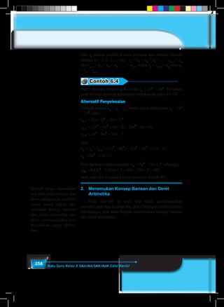 258 Buku Guru Kelas X SMA/MA/SMK/MAK Edisi Revisi
Jika sn
adalah jumlah n suku pertama dari sebuah barisan
dengan n = 1, 2, 3, ... atau sn
= u1
+ u2
+ u3
+ ... + un–1
+ un
dan sn–1
= u1
+ u2
+ u3
+ ... + un–1
maka sn
= sn–1
+ un
atau un
= sn
– sn–1
.
Contoh 6.4
Suatu barisan dengan pola deret sn
= 2n3
– 3n2
. Tentukan
pola barisan tersebut kemudian tentukanlah suku ke-10!
Alternatif Penyelesaian
Dengan rumus un
= sn
– sn–1
maka dapat ditentukan sn
= 2n3
– 3n2
maka
s n n
s n n n n n
s n
n
n
n
−
−
−
= − − −
= − + − − − +
=
1
3 2
1
3 2 2
1
3
2 1 3 1
2 6 6 2 3 6 3
2
( ) ( )
( ) ( )
−− + −9 12 52
n n
Jadi,
u s s n n n n n
u n n
n n n
n
= − = − − − + −
= − +
−1
3 2 3 2
2
2 3 2 9 12 5
6 12 5
( ) ( )
Pola barisan tersebut adalah u n nn = − +6 12 52
sehingga:
u10
2
6 10 12 10 5 600 120 5 485= − + = − + =( ) ( )
Jadi, suku ke-10 pada barisan tersebut adalah 485.
2.	 Menemukan Konsep Barisan dan Deret 			
	Aritmetika
	 Pada sub-bab di atas, kita telah membicarakan
masalah pola dari barisan dan deret bilangan secara umum.
Berikutnya, kita akan belajar menemukan konsep barisan
dan deret aritmetika.
Setelah siswa memahami
arti dari pola barisan dan
deret selanjutnya arahkan
siswa untuk dapat me-
nemukan konsep barisan
dan deret aritmetika me-
lalui permasalahan-per-
masalahan yang diberi-
kan.
 