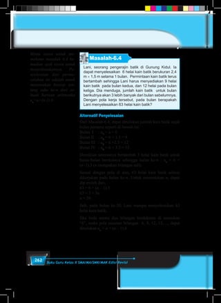 262 Buku Guru Kelas X SMA/MA/SMK/MAK Edisi Revisi
Masalah-6.4
Lani, seorang pengerajin batik di Gunung Kidul. Ia
dapat menyelesaikan 6 helai kain batik berukuran 2,4
m × 1,5 m selama 1 bulan. Permintaan kain batik terus
bertambah sehingga Lani harus menyediakan 9 helai
kain batik pada bulan kedua, dan 12 helai pada bulan
ketiga. Dia menduga, jumlah kain batik untuk bulan
berikutnya akan 3 lebih banyak dari bulan sebelumnya.
Dengan pola kerja tersebut, pada bulan berapakah
Lani menyelesaikan 63 helai kain batik?
Alternatif Penyelesaian
Dari Masalah-6.4, dapat dituliskan jumlah kain batik sejak
bulan pertama seperti di bawah ini.
Bulan I	 : u1
= a = 6
Bulan II	 : u2
= 6 + 1.3 = 9
Bulan III	 : u3
= 6 +2.3 = 12
Bulan IV	 : u4
= 6 + 3.3 = 15
Demikian seterusnya bertambah 3 helai kain batik untuk
bulan-bulan berikutnya sehingga bulan ke-n : un
= 6 +
(n–1).3 (n merupakan bilangan asli).
Sesuai dengan pola di atas, 63 helai kain batik selesai
dikerjakan pada bulan ke-n. Untuk menentukan n, dapat
dip eroleh dari,
63 = 6 + (n – 1).3
63 = 3 + 3n
n = 20.
Jadi, pada bulan ke-20, Lani mampu menyelesaikan 63
helai kain batik.
Jika beda antara dua bilangan berdekatan di notasikan
“b”, maka pola susunan bilangan 6, 9, 12, 15,…, dapat
dituliskan un
= a + (n – 1).b.
Minta siswa untuk me-
mahami masalah 6.4 ke-
mudian ajak siswa untuk
menyelesaikannya. Pe-
nyelesaian dari perma-
salahan ini adalah untuk
menemukan konsep ten-
tang suku ke-n dari se-
buah barisan aritmetika
un
=a+(n-1).b
 