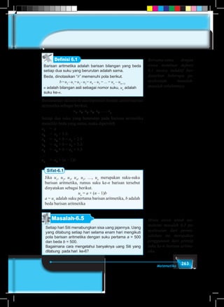 263Matematika
Barisan aritmetika adalah barisan bilangan yang beda
setiap dua suku yang berurutan adalah sama.
Beda, dinotasikan “b” memenuhi pola berikut.
b=u2
–u1
=u3
–u2
= u4
– u3
= ... = un
– u(n–1)
n adalah bilangan asli sebagai nomor suku, un
adalah
suku ke-n.
Definisi 6.1
Berdasarkan definisi di atas diperoleh bentuk umum barisan
aritmetika sebagai berikut.
u1
, u2
, u3
, u4
, u5
, …, un
Setiap dua suku yang berurutan pada barisan aritmetika
memiliki beda yang sama, maka diperoleh
u1
	 = a
u2
	 = u1
+ 1.b
u3
	 = u2
+ b = u1
+ 2.b
u4
	 = u3
+ b = u1
+ 3.b
u5
	 = u4
+ b = u1
+ 4.b
…
un
	 = u1
+ (n – 1)b
Sifat-6.1
Jika u1
, u2
, u3
, u4
, u5
, …, un
merupakan suku-suku
barisan aritmetika, rumus suku ke-n barisan tersebut
dinyatakan sebagai berikut.
un
= a + (n – 1)b
a = u1
adalah suku pertama barisan aritmetika, b adalah
beda barisan aritmetika
Masalah-6.5
Setiap hari Siti menabungkan sisa uang jajannya. Uang
yang ditabung setiap hari selama enam hari mengikuti
pola barisan aritmetika dengan suku pertama a = 500
dan beda b = 500.
Bagaimana cara mengetahui banyaknya uang Siti yang
ditabung pada hari ke-6?
Bersama-sama dengan
siswa membuat definisi
6.1 secara induktif ber-
dasarkan beberapa pe-
nyelesaian masalah-
masalah sebelumnya.
Minta siswa untuk me-
mahami masalah 6.5 pe-
nyelesaian dari perma-
salahan ini merupakan
penggunaan dari prinsip
suku ke-n barisan aritme-
tika.
 