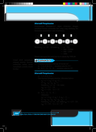 264 Buku Guru Kelas X SMA/MA/SMK/MAK Edisi Revisi
Alternatif Penyelesaian
Penyelesaian Masalah-6.5 dapat dilakukan dengan
membuat barisan aritmetika dari uang yang ditabung Siti
kemudian menentukan suku terakhirnya.
u1
u2
u3
u4
u5
u6
+
+ + + + +
+ + + +
500
u1
+
500
u2
+
500
u3
+
500
u4
+
500
u5
+
500
Karena un
= a + (n – 1)b maka u6
	 = (a + 5b)
								= 500 + 5(500)
								= 500 + 2500
								 =3000
Berarti tabungan Siti pada hari ke-6 adalah Rp 3000,00.
Contoh 6.5
1.	 Tentukan suku ke-n barisan di bawah ini!
	 a)	 1, 2, 3, 4, 5, 6, … tentukan suku ke-15 !
	 b)	 4, 1, – 2, – 5, – 8, … tentukan suku ke-18!
Alternatif Penyelesaian
	 a)	 1, 2, 3, 4, 5, 6, …
	 Dari barisan bilangan tersebut, diketahui bahwa
		u1
= a = 1, u2
= 2, u3
= 3, ….
		b = u2
– u1
= u3
– u2
= 1.
		Karena un
= a + (u – 1)b, maka
		u15
= a + (15 – 1)b.
		u15
= 1 + (15 – 1).1 = 15
	 b)	 4, 1, – 2, – 5, – 8, …
		Diketahui:
		u1
= a = 4, u2
= 1, u3
= –2, u4
= 	–5 ….
		b = u2
– u1
= u3
– u2
= u4
– u3
= 	–3.
		Karena un
= a + (n – 1)b, maka u18
= a + (18 – 1)b.
		u18
= 4 + (18 – 1). (–3) = –47
Untuk lebih memahami
tentang pronsip barisan
aritmetika minta siswa
memahami contoh-contoh
berikut.
 
