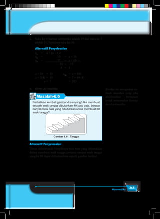 265Matematika
2.	 Suku ke-4 barisan aritmetika adalah 19 dan suku ke-7
adalah 31. Tentukan suku ke-50.
	 Alternatif Penyelesaian
	
un
	=	 a + (n – 1)b		
u4
	 =			 19	 =	 a + 3b
u7
	 =			 31	 =	 a + 6b –
				 – 3b	 =	 –12
				 b	 =	 4
	 a + 3b 	= 19		 u50
	 = a + 49b
	 a + 3(4) 	= 19			 = 7 + 49 (4)
		 a	= 7				 = 203
b.	 Deret Aritmetika
Masalah-6.6
Perhatikan kembali gambar di samping! Jika membuat
sebuah anak tangga dibutuhkan 40 batu bata, berapa
banyak batu bata yang dibutuhkan untuk membuat 80
anak tangga?
Gambar 6.11: Tangga
Alternatif Penyelesaian
Untuk menentukan banyaknya batu bata yang dibutuhkan
dalam membuat anak tangga pertama sampai anak tangga
yang ke 80 dapat diilustrasikan seperti gambar berikut.
Berikut ini merupakan se-
buah masalah yang jika
diselesaikan bertujuan
untuk menemukan konsep
deret aritmetika.
 