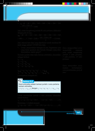 267Matematika
•	 s8
= 40 + 80 + 120 + 160 + 200 + 240 + 280 + 320
=
( )40 320 8
2
+ ×
= 1440.
Jadi, untuk menghitung jumlah 80 suku pertama, dilakukan
dengan pola di atas,
s80
= 40 + 80 + 120 + 160 + 200 + 240 + 280 + 320 + 360
+ 400 + … + 3160 + 3200 =
( )40 3200 80
2
+ ×
= 129.000.
Jadi, banyak batu bata yang diperlukan untuk membuat 80
anak tangga adalah 129.000 batu bata.
•	 Untuk penjumlahan bilangan di atas, bagaimana cara
yang kamu gunakan jika banyak bilangan yang akan
dijumlahkan adalah ganjil?
Susunan jumlah suku-suku barisan aritmetika, dinyatakan
sebagai berikut.
s1
	= u1
s2
	= u1
+ u2
s3
	= u1
+ u2
+ u3
s4
	= u1
+ u2
+ u3
+ u4
...
s(n–1)
= u1
+ u2
+ u3
+ u4
+ u5
+ … + u(n–1)
sn
	= u1
+ u2
+ u3
+ u4
+ u5
+ … + u(n–1)
+ un
n merupakan bilangan asli.
Deret aritmetika adalah barisan jumlah n suku pertama
barisan aritmetika,
s1
, s2
, s3
, ..., s(n–1)
, sn
dengan sn
= u1
+ u2
+ u3
+ ... + u(n–1)
+ un
Definisi 6.2
Untuk menentukan jumlah n suku pertama, ditentukan
rumus berikut:
sn
= a + (a + b) + (a + 2b) + … + (a + (n – 1)b)..............(1)
Persamaan 1) diubah menjadi
sn
= (a + (n – 1)b) + … + (a + 2b) + (a + b) + a.............(2)
Guru mengarahkan siswa
menyelidiki rumusan
pola untuk menghitung
jumlah 3 suku pertama,
5 suku pertama, 15 suku
pertama.
Guru memastikan siswa
mampu memanipulasi
cara pembentukan pola di
atas.
 