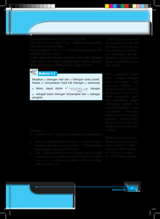 7Matematika
Berdasarkan persamaan (1) dan (2), diperoleh
Dari persamaan (1) x(t) = rt
x0
, r adalah bilangan pokok
dan t adalah eksponen dari r.
Dari persamaan (2) k(n) = 2n
, 2 adalah bilangan pokok dan
n adalah eksponen dari 2.
Untuk menyederhanakan penulisan hasil kali bilangan
yang sama, kita dapat menggunakan notasi pangkat.
Bilangan berpangkat didefinisikan sebagai berikut.
Definisi 1.1
Misalkan a bilangan real dan n bilangan bulat positif.
Notasi an
menyatakan hasil kali bilangan a sebanyak
n faktor, dapat ditulis a a a a an
n faktor
= × × × ×...1 244 344 dengan
a sebagai basis bilangan berpangkat dan n sebagai
pangkat.
Catatan:
1.	 Pada Definisi-1.1 di atas, kita sepakati, a1
cukup ditulis
a.
2.	 Hati-hati dengan bilangan pokok a = 0, tidak semua a0
dengan a bilangan real menyatakan 1. Coba tanyakan
pada gurumu, mengapa demikian?
3.	Jika n adalah sebuah variabel sebagai eksponen dari
a, maka perlu dicermati semesta variabel itu. Sebab an
= a × a × ... × a sebanyak n faktor, ini hanya berlaku
ketika semesta n∈N.
Arahkan siswa mengamati
kedua model matematika
di samping. Minta mereka
menuliskan ciri-ciri bilan-
gan berpangkat dan ber-
dasarkan ciri-ciri tersebut
dapat menuliskan penger-
tian dari an
.
Beri penjelasan pada
siswa, tentang pemaha-
man unsur-unsur yang
ada pada Definisi 1.1,
mengapa n harus bilangan
bulat positif. Minta siswa
untuk memegang teguh
sifat matematika dalam
menetapkan definisi bi-
langan berpangkat; yaitu,
matematika bersandar
pada kesepakatan, meng-
gunakan variabel-varia-
bel yang kosong dari arti,
menganut kebenaran kon-
sistensi.
Minta siswa mencermati
beberapa catatan penting
terkait Definisi 1.1. Beri
penjelasan bahwa ketika
a = 0 dan n = 0, maka
an
= 00
, hasilnya taktentu.
 