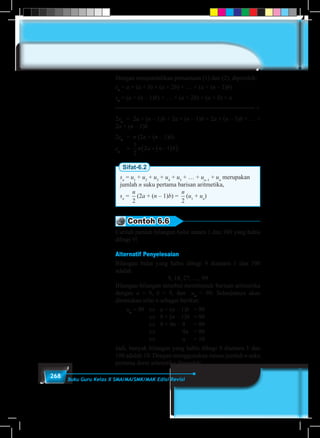 268 Buku Guru Kelas X SMA/MA/SMK/MAK Edisi Revisi
Dengan menjumlahkan persamaan (1) dan (2), diperoleh:
sn
= a + (a + b) + (a + 2b) + … + (a + (n – 1)b)
sn
= (a + (n – 1)b) + … + (a + 2b) + (a + b) + a
+
2sn
	 = 2a + (n – 1)b + 2a + (n – 1)b + 2a + (n – 1)b + … +
2a + (n – 1)b
2sn
	 = n (2a + (n – 1)b)
sn
	 =
1
2
2 1n a n b+ −( )( )
Sifat-6.2
sn
= u1
+ u2
+ u3
+ u4
+ u5
+ … + un–1
+ un
merupakan
jumlah n suku pertama barisan aritmetika,
sn
=
n
2
(2a + (n – 1)b) =
n
2
(u1
+ un
)
Contoh 6.6
Carilah jumlah bilangan bulat antara 1 dan 100 yang habis
dibagi 9!
Alternatif Penyelesaian
Bilangan bulat yang habis dibagi 9 diantara 1 dan 100
adalah
9, 18, 27, …, 99
Bilangan-bilangan tersebut membentuk barisan aritmetika
dengan a = 9, b = 9, dan un
= 99. Selanjutnya akan
ditentukan nilai n sebagai berikut:
	un
= 99	 ⇔	 a + (n – 1)b	 = 99
			⇔ 	 9 + (n – 1)9	 = 99
			⇔ 	 9 + 9n – 9	 = 99
			⇔ 	 	 	 9n	 = 99
			⇔ 	 	 	 n	 = 10
Jadi, banyak bilangan yang habis dibagi 9 diantara 1 dan
100 adalah 10. Dengan menggunakan rumus jumlah n suku
pertama deret aritmetika diperoleh:
 