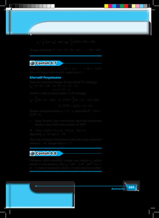 269Matematika
s n a u sn n= +( ) = + =
1
2
1
2
10 9 99 54010atau ( )( )
Dengan demikian, 9 + 18 + 27 + 36 + 45 + … + 99 = 540.
Contoh 6.7
Diketahui a + (a + 1) + (a + 2) + ... + 50 = 1139.
Jika a bilangan bulat positif, maka nilai a = ...
Alternatif Penyelesaian
Suku ke-n barisan bilangan di atas adalah 50, sehingga
un
= a + (n – 1)b	 ⇔	 50 = a + (n – 1)1
				 ⇔	 a = 51 – n.
Jumlah n suku pertama adalah 1.139 sehingga
sn
=
n
2
(2a + (n – 1)b)	 ⇔	 1139 =
n
2
(2a + (n – 1)1), atau 	
					 ⇔	 2278 = n a n( ( ) .2 1+ −( )
Dengan mensubtitusikan a = 51– n, diperoleh n2
– 101n +
2278 = 0.
•	 Ingat kembali cara menentukan akar-akar persamaan
kuadrat yang telah kamu pelajari di SMP.
n2
– 101n + 2278 = 0 ⇔ (n – 67).(n – 34) = 0.
diperoleh, n = 67 atau n = 34.
Jika nilai a bilangan bulat positif maka nilai yang memenuhi
adalah n = 34 dengan nilai a = 17.
Contoh 6.8
Diketahui deret aritmetika tingkat satu dengan sn
adalah
jumlah n suku pertama. Jika sn
= (m3
– 1) n2
– (m2
+ 2) n +
m – 3, maka tentukanlah suku ke-10 pada barisan tersebut!
 
