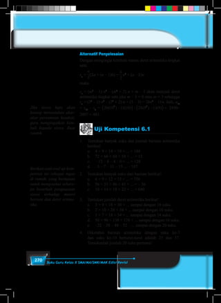 270 Buku Guru Kelas X SMA/MA/SMK/MAK Edisi Revisi
Alternatif Penyelesaian
Dengan mengingat kembali rumus deret aritmetika tingkat
satu:
sn
=
n
2
(2a + (n – 1)b) =
b
2
n2
+ (a – b)n
maka
sn
= (m3
– 1) n2
– (m2
+ 2) n + m – 3 akan menjadi deret
aritmetika tingkat satu jika m – 3 = 0 atau m = 3 sehingga
sn
= (33
– 1) n2
– (32
+ 2) n + (3 – 3) = 26n2
– 11n. Jadi, u10
= s10
– s9
= 26 10 11 10 26 9 11 92 2
( ) ( ) ( ) ( )−( )− −( )= 2490–
2007 = 483.
Jika siswa lupa akan
konsep menentukan akar-
akar persamaan kuadrat,
guru mengingatkan kem-
bali kepada siswa. Buat
contoh.
Berikan soal-soal uji kom-
petensi ini sebagai tugas
di rumah, yang bertujuan
untuk mengetahui sebera-
pa besarkah penguasaan
siswa terhadap materi
berisan dan deret aritme-
tika.
Uji Kompetensi 6.1
1.	 Tentukan banyak suku dan jumlah barisan aritmetika
berikut!
	 a.	 4 + 9 + 14 + 19 + ... + 104
	 b.	 72 + 66 + 60 + 54 + ... + 12
	 c.	 –12 – 8 – 4 – 0 + ... + 128
	 d.	 –3 – 7 – 11 – 15 ... – 107
2.	 Tentukan banyak suku dari barisan berikut!
	 a.	 6 + 9 + 12 + 15 + ... = 756
	 b.	 56 + 51 + 46 + 41 + ... = – 36
	 c.	 10 + 14 + 18 + 22 + ... = 640
3.	 Tentukan jumlah deret aritmetika berikut!
	 a.	 3 + 9 + 18 + 30 + ... sampai dengan 18 suku.
	 b.	 2 + 10 + 24 + 54 + ... sampai dengan 10 suku.
	 c.	 1 + 7 + 18 + 34 + ... sampai dengan 14 suku.
	 d.	 50 + 96 + 138 + 176 + ... sampai dengan 10 suku.
	 e.	 –22 – 38 – 48 – 52 – ... sampai dengan 20 suku.
4.	 Diketahui barisan aritmetika dengan suku ke-7
dan suku ke-10 berturut-turut adalah 25 dan 37.
Tentukanlah jumlah 20 suku pertama!
 