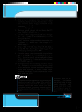 271Matematika
5.	Bila a, b, c merupakan suku ber-urutan yang
membentuk barisan aritmetika, buktikan bahwa ketiga
suku berurutan berikut ini juga membentuk barisan
aritmetika
1 1 1
bc ca ab
, , .
6.	 Tentukan banyak bilangan asli yang kurang dari 999
yang tidak habis dibagi 3 atau 5.
7.	 Diketahui barisan yang dibentuk oleh semua bilangan
asli 1 2 3 4 5 6 7 8 9 10 11 12 13 14 15 16 17 18 19 20
21 22 23 24 25 26 …
	 Angka berapakah yang terletak pada bilangan ke 2004
? (bilangan ke-12 adalah angka 1 dan bilangan ke-15
adalah angka 2).
8.	Pola A B B C C C D D D D A B B C C C D D D D A B B
C C C D D D D ... berulang sampai tak hingga. Huruf
apakah yang menempati urutan 26
34
?
9.	 Diketahui barisan yang dibentuk oleh semua bilangan
asli 11 12 13 14 15 16 17 18 19 20 21 22 23 24 25
26 … Angka berapakah yang terletak pada bilangan
ke 2013? (bilangan ke-11 adalah angka 1 dan bilangan
ke-12 adalah angka 6).
10.	 Suatu perusahaan minuman kaleng pada bulan Januari
2012 memproduksi 40.000 minuman kaleng. Setiap
bulan perusahaan tersebut menaikkan produksinya
secara tetap sebanyak 250 kaleng. Berapa banyak
minuman kaleng yang diproduksi perusahaan sampai
akhir bulan Juni 2013?
Projek
Himpunlah minimal tiga masalah penerapan barisan
dan deret aritmatika dalam bidang fisika, teknologi
informasi, dan masalah nyata di sekitarmu. Ujilah
berbagai konsep dan aturan barisan dan deret
aritmatika di dalam pemecahan masalah tersebut.
Buatlah laporan hasil kerjamu dan sajikan di depan
kelas!
Sebaiknya tugas ini di-
kerjakan berkelompok
dan diberi waktu tertentu
untuk dikerjakan oleh
siswa. Hasil kerja projek
berupa laporan yang di-
presentasikan di depan
kelas.
 