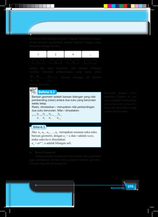275Matematika
kertas tersebut terbagi menjadi 2 bagian. Perhatikan bagian
kertas tersebut membentuk sebuah barisan bilangan yang
disajikan sebagai berikut.
1 2 4 ...
u1
u2
u3
u...
Setiap dua suku berurutan dari barisan bilangan
tersebut memiliki perbandingan yang sama, yaitu
u
u
u
u
u
u
n
n
2
1
3
2 1
2= = = =
−
... . Barisan bilangan ini disebut
barisan geometri.
Barisan geometri adalah barisan bilangan yang nilai
pembanding (rasio) antara dua suku yang berurutan
selalu tetap.
Rasio, dinotasikan r merupakan nilai perbandingan
dua suku berurutan. Nilai r dinyatakan:
r
u
u
u
u
u
u
u
u
n
n
= = = =
−
2
1
3
2
4
3 1
... .
Definisi 6.3
Sifat-6.3
Jika u1
, u2
, u3
, …, un
merupakan susunan suku-suku
barisan geometri, dengan u1
= a dan r adalah rasio,
maka suku ke-n dinyatakan
un
= arn–1
, n adalah bilangan asli.
b.	 Deret Geometri
	 Analog dengan konsep deret aritmetika, deret geometri
juga merupakan barisan suku pertama barisan geometri.
Cermati masalah di bawah ini!
Bersama dengan siswa
membuat Definisi 6.3 se-
cara induktif berdasarkan
penyelesaian-penyele-
saian permasalahan yang
sudah diselesaikan.
 