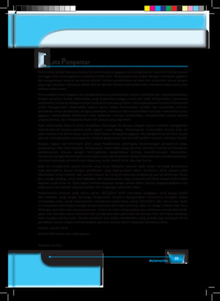 iiiMatematika
Matematika adalah bahasa universal untuk menyajikan gagasan atau pengetahuan secara formal dan presisi
sehingga tidak memungkinkan terjadinya multi tafsir. Penyampaiannya adalah dengan membawa gagasan
dan pengetahuan konkret ke bentuk abstrak melalui pendefinisian variabel dan parameter sesuai dengan
yang ingin disajikan. Penyajian dalam bentuk abstrak melalui matematika akan mempermudah analisis dan
evaluasi selanjutnya.
Permasalahanterkaitgagasandanpengetahuanyangdisampaikansecaramatematisakandapatdiselesaikan
dengan prosedur formal matematika yang langkahnya sangat presisi dan tidak terbantahkan. Karenanya
matematika berperan sebagai alat komunikasi formal paling efisien. Perlu kemampuan berpikir kritis-kreatif
untuk menggunakan matematika seperti uraian diatas: menentukan variabel dan parameter, mencari
keterkaitan antar variabel dan dengan parameter, membuat dan membuktikan rumusan matematika suatu
gagasan, membuktikan kesetaraan antar beberapa rumusan matematika, menyelesaikan model abstrak
yang terbentuk, dan mengkonkretkan nilai abstrak yang diperoleh.
Buku Matematika Kelas X untuk Pendidikan Menengah ini disusun dengan tujuan memberi pengalaman
konkret-abstrak kepada peserta didik seperti uraian diatas. Pembelajaran matematika melalui buku ini
akan membentuk kemampuan peserta didik dalam menyajikan gagasan dan pengetahuan konkret secara
abstrak, menyelesaikan permasalahan abstrak yang terkait, dan berlatih berfikir rasional, kritis dan kreatif.
Sebagai bagian dari Kurikulum 2013 yang menekankan pentingnya keseimbangan kompetensi sikap,
pengetahuan dan keterampilan, kemampuan matematika yang dituntut dibentuk melalui pembelajaran
berkelanjutan: dimulai dengan meningkatkan pengetahuan tentang metode-metode matematika,
dilanjutkan dengan keterampilan menyajikan suatu permasalahan secara matematis dan menyelesaikannya,
dan bermuara pada pembentukan sikap jujur, kritis, kreatif, teliti, dan taat aturan.
Buku ini menjabarkan usaha minimal yang harus dilakukan peserta didik untuk mencapai kompetensi
yang diharapkan. Sesuai dengan pendekatan yang dipergunakan dalam Kurikulum 2013, peserta didik
diberanikan untuk mencari dari sumber belajar lain yang tersedia dan terbentang luas di sekitarnya. Peran
guru sangat penting untuk meningkatkan dan menyesuaikan daya serap peserta didik dengan ketersedian
kegiatan pada buku ini. Guru dapat memperkayanya dengan kreasi dalam bentuk kegiatan-kegiatan lain
yang sesuai dan relevan yang bersumber dari lingkungan sosial dan alam.
Implementasi terbatas pada tahun ajaran 2013/2014 telah mendapat tanggapan yang sangat positif
dan masukan yang sangat berharga. Pengalaman tersebut dipergunakan semaksimal mungkin dalam
menyiapkan buku untuk implementasi menyeluruh pada tahun ajaran 2014/2015 dan seterusnya. Buku
ini merupakan edisi kedua sebagai penyempurnaan dari edisi pertama. Buku ini sangat terbuka dan terus
dilakukan perbaikan dan penyempurnaan. Untuk itu, kami mengundang para pembaca memberikan kritik,
saran dan masukan untuk perbaikan dan penyempurnaan pada edisi berikutnya. Atas kontribusi tersebut,
kami ucapkan terima kasih. Mudah-mudahan kita dapat memberikan yang terbaik bagi kemajuan dunia
pendidikan dalam rangka mempersiapkan generasi seratus tahun Indonesia Merdeka (2045).
Jakarta, Januari 2014
Menteri Pendidikan dan Kebudayaan
Mohammad Nuh
 