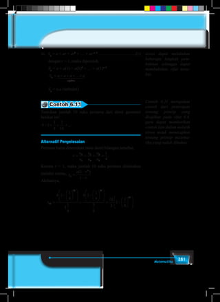 281Matematika
iii.	 Sn
= a + ar + ar2
+ … + ar n–1
...................................(1)
dengan r = 1, maka diperoleh.
Sn
= a + a(1) + a(1)2
+ … + a(1)n–1
S a a a an
n f
= + + + +...
aktor
1 244 344
Sn
= n.a (terbukti)
Contoh 6.11
Tentukan jumlah 10 suku pertama dari deret geometri
berikut ini!
4 1
1
4
1
16
+ + + +...
Alternatif Penyelesaian
Pertama harus ditentukan rasio deret bilangan tersebut.
r
u
u
u
u
u
u
= = = =2
1
3
2
4
3
1
4
.
Karena r < 1, maka jumlah 10 suku pertama ditentukan
melalui rumus, s
a r
r
n
n
=
−
−
( )1
1
Akibatnya,
s10
10 10
4 1
1
4
1
1
4
4 1
1
4
3
4
16
3
1=
−












=
−












= −
11
4
10












.
siswa dapat melakukan
beberapa langkah pem-
buktian sehingga dapat
membuktikan sifat terse-
but.
Contoh 6.11 merupakan
contoh dari penerapan
tentang prinsip yang
disajikan pada sifat 6.4.
guru dapat memberikan
contoh lain dalam melatih
siswa untuk menerapkan
tentang prinsip matema-
tika yang sudah dibahas.
 