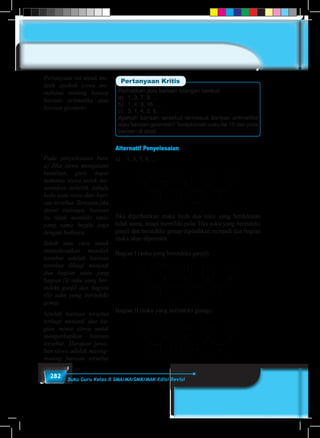 282 Buku Guru Kelas X SMA/MA/SMK/MAK Edisi Revisi
Perhatikan pola barisan bilangan berikut!
a)	 1, 3, 7, 9, …
b)	 1, 4, 9, 16, …
c)	 3, 1, 4, 2, 5, …
Apakah barisan tersebut termasuk barisan aritmetika
atau barisan geometri? Tentukanlah suku ke 10 dari pola
barisan di atas!
Pertanyaan Kritis
Alternatif Penyelesaian
a)	 1, 3, 7, 9, …
1 3 7 9 …
2 4 2 4
Jika diperhatikan maka beda dua suku yang berdekatan
tidak sama, tetapi memiliki pola. Jika suku yang berindeks
ganjil dan berindeks genap dipisahkan menjadi dua bagian
maka akan diperoleh
Bagian I (suku yang berindeks ganjil)
1 7 13 19 …
6 6 6 6
Bagian II (suku yang berindeks genap)
3 9 15 21 …
6 6 6 6
Pertanyaan ini untuk me-
latih apakah siswa me-
mahami tentang konsep
barisan aritmetika atau
barisan geometri.
Pada penyelesaian butir
a) Jika siswa mengalami
kesulitan, guru dapat
meminta siswa untuk me-
nentukan terlebih dahulu
beda atau rasio dari bari-
san tersebut. Ternyata jika
dicari rasionya, barisan
itu tidak memiliki rasio
yang sama begitu juga
dengan bedanya.
Salah satu cara untuk
menyelesaikan masalah
tersebut adalah barisan
tersebut dibagi menjadi
dua bagian yaitu yang
bagian (I) suku yang ber-
indeks ganjil dan bagian
(II) suku yang berindeks
genap.
Setelah barisan tersebut
terbagi menjadi dua ba-
gian minta siswa untuk
memperhatikan barisan
tersebut. Harapan jawa-
ban siswa adalah masing-
masing barisan tersebut
 