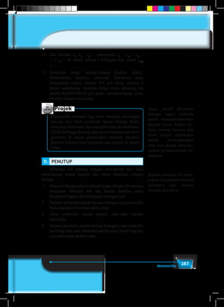287Matematika
12.	Jika barisan x1
, x2
, x3
,… memenuhi x1
+ x2
+ x3
+
... + xn
= n3
, untuk semua n bilangan asli, maka x100
= ....
13.	 Kenaikan harga barang-barang disebut inflasi.
Berdasarkan analisis, ekonomi Indonesia akan
mengalami inflasi sebesar 8% per tahun selama 5
tahun mendatang. Apabila harga emas sekarang ini
adalah Rp200.000,00 per gram, tentukan harga emas
tersebut empat tahun lagi.
Projek
Himpunlah minimal tiga buah masalah penerapan
barisan dan deret geometri dalam bidang fisika,
teknologi informasi dan masalah nyata di sekitarmu.
Ujilah berbagai konsep dan aturan barisan dan deret
geometri di dalam pemecahan masalah tersebut.
Buatlah laporan hasil kerjamu dan sajikan di depan
kelas.
D.	 PENUTUP 	
	 Beberapa hal penting sebagai kesimpulan dari hasil
pembahasan materi barisan dan deret, disajikan sebagai
berikut.
1.	 Barisan bilangan adalah sebuah fungsi dengan domainnya
himpunan bilangan asli dan daerah hasilnya suatu
himpunan bagian dari himpunan bilangan real.
2.	 Barisan aritmetika adalah barisan bilangan yang memiliki
beda dua suku berurutan selalu tetap.
3.	 Deret aritmetika adalah jumlah suku-suku barisan
aritmetika.
4.	 Barisan geometri adalah barisan bilangan yang memiliki
hasil bagi dua suku berurutan adalah tetap. Hasil bagi dua
suku berurutan disebut rasio.
Tugas projek diberikan
sebagai tugas individu
untuk menginformasikan
kepada siswa bahwa be-
lajar tentang barisan dan
deret sangat diperlukan
dalam perkembangan
ilmu dan dalam menyele-
saikan permasalahan ke-
hidupan.
Bagian penutup ini meru-
pakan rangkuman tentang
informasi dan konsep
barisan dan deret
 