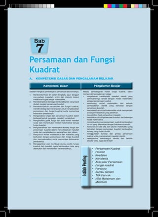 Kompetensi Dasar Pengalaman BelajarKompetensi Dasar Pengalaman Belajar
A.	 KOMPETENSI DASAR DAN PENGALAMAN BELAJAR
Setelah mengikuti pembelajaran persamaan siswa mampu:
1.	 Mentransformasi diri dalam berpilaku jujur, tangguh
mengadapi masalah, kritis dan disiplin dalam
melakukan tugas belajar matematika.
2.	 Mendeskripsikan berbagai bentuk ekspresi yang dapat
diubah menjadi persamaan kuadrat.
3.	 Mendeskripsikan persamaan dan fungsi kuadrat,
memilih strategi dan menerapkan untuk menyelesaikan
persamaan dan fungsi kuadrat serta memeriksa
kebenaran jawabannya.
4.	 Menganalisis fungsi dan persamaan kuadrat dalam
berbagai bentuk penyajian masalah kontekstual.
5.	 Menganalisis grafik fungsi dari data terkait masalah
nyata dan menentukan model matematika berupa
fungsi kuadrat.
6.	 Mengidentifikasi dan menerapkan konsep fungsi dan
persamaan kuadrat dalam menyelesaikan masalah
nyata dan menjelaskannya secara lisan dan tulisan.
7.	 Menyusun model matematika dari masalah yang
berkaitan dengan persamaan dan fungsi kuadrat
dan menyelesaikan serta memeriksa kebenaran
jawabannya.
8.	 Menggambar dan membuat sketsa grafik fungsi
kuadrat dari masalah nyata berdasarkan data yang
ditentukan dan menafsirkan karakteristiknya.
Melalui pembelajaran materi fungsi kuadrat, siswa
memperoleh pengalaman belajar
•	 menjelaskan karakteristik masalah otentik yang
pemecahannya terkait dengan model matematika
sebagai persamaan kuadrat.
•	 merancang model matematika dari sebuah
permasalahan otentik yang berkaitan dengan
persamaan kuadrat..
•	 menyelesaikan model matematika untuk memperoleh
solusi permasalahan yang diberikan.
•	 menafsirkan hasil pemecahan masalah.
•	 menuliskan ciri-ciri persamaan kuadrat. dari beberapa
model matematika
•	 menuliskan konsep persamaan kuadrat.berdasarkan
ciri-ciri yang ditemukan dengan bahasanya sendiri.
•	 menurunkan sifat-sifat dan aturan matematika yang
berkaitan dengan persamaan kuadrat berdasarkan
konsep yang sudah dimiliki..
•	 menggunakan konsep dan prinsip persamaan
kuadrat untuk memecahkan masalah otentik.
•	 bekerjasama membangun ide-ide dan berlatih
berpikir kritis, logis dan kreatif
Persamaan dan Fungsi
Kuadrat
Bab
•	 Persamaan Kuadrat
•	 Peubah
•	 Koefisien
•	 Konstanta
•	 Akar-akar Persamaan
•	 Fungsi kuadrat
•	 Parabola
•	 Sumbu Simetri
•	 Titik Puncak
•	 Nilai Maksimum dan
	 Minimum
 