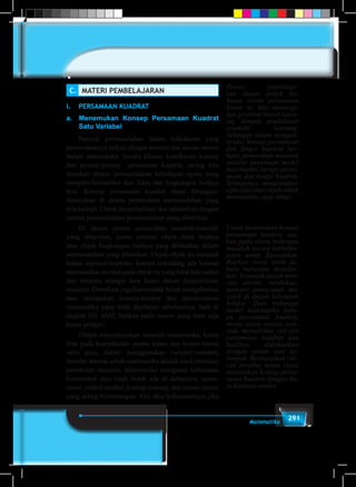 291Matematika
C.	 MATERI PEMBELAJARAN
I.	 PERSAMAAN KUADRAT
a.	 Menemukan Konsep Persamaan Kuadrat
Satu Variabel
	 Banyak permasalahan dalam kehidupan yang
pemecahannya terkait dengan konsep dan aturan-aturan
dalam matematika. Secara khusus keterkaitan konsep
dan prinsip-prinsip persamaan kuadrat, sering kita
temukan dalam permasalahan kehidupan nyata yang
menyatu/bersumber dari fakta dan lingkungan budaya
kita. Konsep persamaan kuadrat dapat dibangun/
ditemukan di dalam pemecahan permasalahan yang
kita hadapi. Untuk itu perhatikan dan selesaikan dengan
cermat permasalahan-permasalahan yang diberikan.
	 Di dalam proses pemecahan masalah-masalah
yang diberikan, kamu cermati objek-objek budaya
atau objek lingkungan budaya yang dilibatkan dalam
permasalahan yang diberikan. Objek-objek itu menjadi
bahan aspirasi/inspirasi, karena terkadang ada konsep
matematika melekat pada objek itu yang tidak kita sadari
dan ternyata sebagai kata kunci dalam penyelesaian
masalah. Demikian juga kamu tidak boleh mengabaikan
atau melupakan konsep-konsep dan aturan-aturan
matematika yang telah dipelajari sebelumnya, baik di
tingkat SD, SMP, bahkan pada materi yang baru saja
kamu pelajari.
	 Dalam menyelesaikan masalah matematika, kamu
bisa pada kesepakatan antara kamu dan teman-teman
serta guru, dalam menggunakan variabel-variabel,
bersifat abstrak sebab matematika adalah hasil abstraksi
pemikiran manusia. Matematika menganut kebenaran
konsistensi atau tidak boleh ada di dalamnya, unsur-
unsur, simbol-simbol, konsep-konsep, dan rumus-rumus
yang saling bertentangan. Alat ukur kebenarannya, jika
Proses pembelaja-
ran dalam pokok ba-
hasan sistem persamaan
linear ni, kita menerap-
kan problem-based learn-
ing dengan pendekatan
scientific learning.
Sehingga dalam mengon-
struksi konsep persamaan
dan fungsi kuadrat ber-
basis pemecahan masalah
melalui penemuan model
matematika berupa persa-
maan dan fungsi kuadrat.
Selanjutnya menganalisis
sifat-sifat dari objek-objek
matematika yang dikaji.
Untuk menemukan konsep
persamaan kuadrat, aju-
kan pada siswa beberapa
masalah secara berkelan-
jutan untuk dipecahkan.
Biarkan siswa lebih da-
hulu berusaha memikir-
kan, bersusah payah men-
cari ide-ide, berdiskusi,
mencari pemecahan ma-
salah di dalam kelompok
belajar. Dari beberapa
model matematika beru-
pa persamaan kuadrat,
minta siswa secara indi-
vidu menuliskan ciri-ciri
persamaan kuadrat dan
hasilnya didiskusikan
dengan teman satu ke-
lompok. Berdasarkan ciri-
ciri tersebut minta siswa
menuliskan konsep persa-
maan kuadrat dengan ka-
ta-katanya sendiri.
 