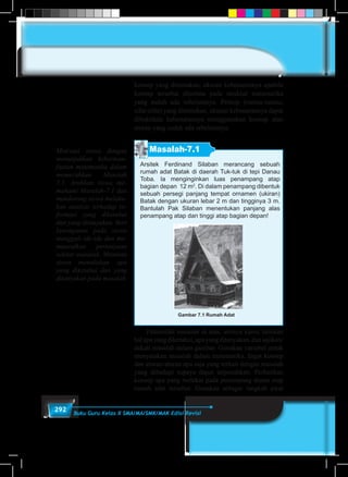 292 Buku Guru Kelas X SMA/MA/SMK/MAK Edisi Revisi
konsep yang ditemukan, ukuran kebenarannya apabila
konsep tersebut diterima pada struktur matematika
yang sudah ada sebelumnya. Prinsip (rumus-rumus,
sifat-sifat) yang ditemukan, ukuran kebenarannya dapat
dibuktikan kebenarannya menggunakan konsep atau
aturan yang sudah ada sebelumnya.
Masalah-7.1
Arsitek Ferdinand Silaban merancang sebuah
rumah adat Batak di daerah Tuk-tuk di tepi Danau
Toba. Ia menginginkan luas penampang atap
bagian depan 12 m2
. Di dalam penampang dibentuk
sebuah persegi panjang tempat ornamen (ukiran)
Batak dengan ukuran lebar 2 m dan tingginya 3 m.
Bantulah Pak Silaban menentukan panjang alas
penampang atap dan tinggi atap bagian depan!
Gambar 7.1 Rumah Adat
	 Pahamilah masalah di atas, artinya kamu tuliskan
halapayangdiketahui,apayangditanyakan,dansajikan/
dekati masalah dalam gambar. Gunakan variabel untuk
menyatakan masalah dalam matematika. Ingat konsep
dan aturan-aturan apa saja yang terkait dengan masalah
yang dihadapi supaya dapat terpecahkan. Perhatikan
konsep apa yang melekat pada penampang depan atap
rumah adat tersebut. Gunakan sebagai langkah awal
Motivasi siswa dengan
menunjukkan keberman-
faatan matematika dalam
memecahkan Masalah
7.1. Arahkan siswa me-
mahami Masalah-7.1 dan
mendorong siswa melaku-
kan analisis terhadap in-
formasi yang diketahui
dan yang ditanyakan. Beri
kesempatan pada siswa
menggali ide-ide dan me-
munculkan pertanyaan
sekitar masalah. Meminta
siswa menuliskan apa
yang diketahui dan yang
ditanyakan pada masalah
 