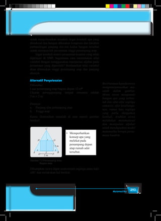 293Matematika
untuk menyelesaikan masalah. Ingat kembali apa yang
dimaksud dua bangun dikatakan kongruen dan lakukan
perbandingan panjang sisi-sisi kedua bangun tersebut
untuk memperoleh persamaan tinggi penampang atap.
	 Ingat kembali materi persamaan kuadrat yang telah
dipelajari di SMP, bagaimana cara menentukan nilai
variabel dengan menggunakan manipulasi aljabar pada
persamaan yang diperoleh? Berdasarkan nilai variabel
akan ditentukan tinggi penampang atap dan panjang
alasnya.
Alternatif Penyelesaian
Diketahui:
Luas penampang atap bagian depan 12 m2
Ukuran persegipanjang tempat ornamen adalah
3 m × 2 m
Ditanya:
a.	 Panjang alas penampang atap
b.	 Tinggi atap
Kamu ilustrasikan masalah di atas seperti gambar
berikut!
•	 Memperhatikan
konsep apa yang
melekat pada
penampang depan
atap rumah adat
tersebut.
Gambar 7.2 Penampang Atap
Bagian atas
C
H G
A
E F
T
2 m
3 m
x
t
x
B
Diharapkan siswa dapat mencermati segitiga sama kaki
ABC dan melakukan hal berikut.
Beribantuankepadasiswa
menginterpretasikan ma-
salah dalam gambar.
Minta siswa mengamati
bangun apa yang terben-
tuk dan sifat-sifat segitiga
samasisi, sifat kesebangu-
nan, rumus luas segitiga
yang perlu diingatkan
kembali, Arahkan siswa
melakukan matematisasi
dan manipulasi aljabar
untuk mendapatkan model
matematika berupa persa-
maan kuadrat.
 