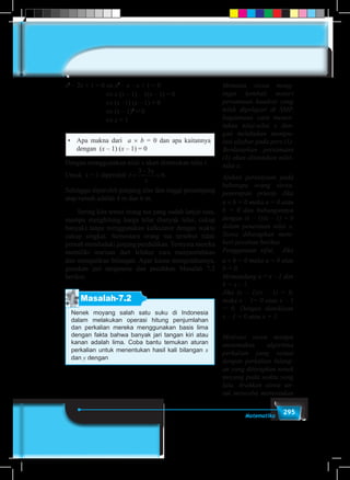 295Matematika
x2
– 2x + 1 = 0 ⇔ x2
– x – x + 1 = 0
⇔ x (x – 1) – 1(x – 1) = 0
⇔ (x –1) (x – 1) = 0
⇔ (x – 1)2
= 0
⇔ x = 1
•	 Apa makna dari a × b = 0 dan apa kaitannya
dengan (x – 1) (x – 1) = 0
Dengan menggunakan nilai x akan ditentukan nilai t.
Untuk x = 1 diperoleh t
x
x
=
−
=
3 3
6.
Sehingga diperoleh panjang alas dan tinggi penampang
atap rumah adalah 4 m dan 6 m.
	 Sering kita temui orang tua yang sudah lanjut usia,
mampu menghitung harga telur (banyak telur, cukup
banyak) tanpa menggunakan kalkulator dengan waktu
cukup singkat. Sementara orang tua tersebut tidak
pernah menduduki jenjang pendidikan. Ternyata mereka
memiliki warisan dari leluhur cara menjumlahkan
dan mengalikan bilangan. Agar kamu mengetahuinya,
gunakan jari tanganmu dan pecahkan Masalah 7.2
berikut.
Masalah-7.2
Nenek moyang salah satu suku di Indonesia
dalam melakukan operasi hitung penjumlahan
dan perkalian mereka menggunakan basis lima
dengan fakta bahwa banyak jari tangan kiri atau
kanan adalah lima. Coba bantu temukan aturan
perkalian untuk menentukan hasil kali bilangan x
dan y dengan
Meminta siswa meng-
ingat kembali materi
persamaan kuadrat yang
telah dipelajari di SMP,
bagaimana cara menen-
tukan nilai-nilai x den-
gan melakukan manipu-
lasi aljabar pada pers (1).
Berdasarkan persamaan
(1) akan ditentukan nilai-
nilai x.
Ajukan pertanyaan pada
beberapa orang siswa,
penerapan prinsip Jika
a × b = 0 maka a = 0 atau
b = 0 dan hubungannya
dengan (x – 1)(x – 1) = 0
dalam penentuan nilai x.
Siswa diharapkan mem-
beri jawaban berikut.
Penggunaan sifat, Jika
a × b = 0 maka a = 0 atau
b = 0.
Memandang a = x – 1 dan
b = x – 1.
Jika (x – 1)(x – 1) = 0,
maka x – 1= 0 atau x – 1
= 0. Dengan demikiaan
x – 1 = 0 atau x = 1.
Motivasi siswa mampu
menemukan algoritma
perkalian yang sesuai
dengan perkalian bilang-
an yang diterapkan nenek
moyang pada waktu yang
lalu. Arahkan siswa un-
tuk mencoba menentukan
 