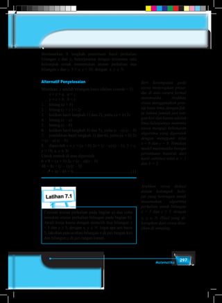 297Matematika
Berdasarkan 8 langkah penentuan hasil perkalian
bilangan x dan y, bekerjasama dengan temanmu satu
kelompok untuk menemukan aturan perkalian dua
bilangan x dan y, 5 < x, y < 10, dengan x, y ∈ N.
Alternatif Penyelesaian
Misalkan: z adalah bilangan basis (dalam contoh = 5)
	 x = z + a, a < z
	 y = z + b, b < z
1.	 hitung (a + b)
2.	 hitung (z + z ) = 2z
3.	 kalikan hasil langkah 1) dan 2), yaitu (a + b) 2z
4.	 hitung (z – a)
5.	 hitung (z – b)
6.	 kalikan hasil langkah 4) dan 5), yaitu (z – a) (z – b)
7.	 jumlahkan hasil langkah 3) dan 6), yaitu (a + b) 2z
+ (z – a) (z – b)
8.	diperoleh x × y = (a + b) 2z + (z – a) (z – b), 5 < x,
y < 10, x, y ∈ N
Untuk contoh di atas diperoleh
6 × 8 = (a + b) 2z + (z – a)(z – b)
48 = 8z + (z – 1) (z – 3)
∴ z2
+ 4z - 45 = 0......................................................(1)
Latihan 7.1
Cermati aturan perkalian pada bagian a) dan coba
temukan aturan perkalian bilangan pada bagian b).
Awali kerja kamu dengan memilih dua bilangan x
= 5 dan y ≥ 5, dengan x, y ∈ N. Ingat apa arti basis
5, lakukan pencacahan bilangan x di jari tangan kiri
dan bilangan y di jari tangan kanan.
Beri kesempatan pada
siswa menerapkan prose-
dur di atas secara formal
matematika. Arahkan
siswa menggunakan prin-
sip basis lima, dengan fak-
ta bahwa jumlah jari tan-
gan kiri dan kanan adalah
lima.Selanjutnya meminta
siswa menguji kebenaran
algoritma yang diperoleh
dengan mengganti nilai
x = 6 dan y = 8. Temukan
model matematika berupa
persamaan kuadrat dari
hasil subtitusi nilai a = 1
dan b = 3.
Arahkan siswa diskusi
dalam kelompok bela-
jar yang heterogen untuk
menemukan algoritma
perkalian untuk bilangan
x = 5 dan y ≥ 5, dengan
x, y ∈ N. Hasil yang di-
harapkan dari siswa disa-
jikan di samping.
 