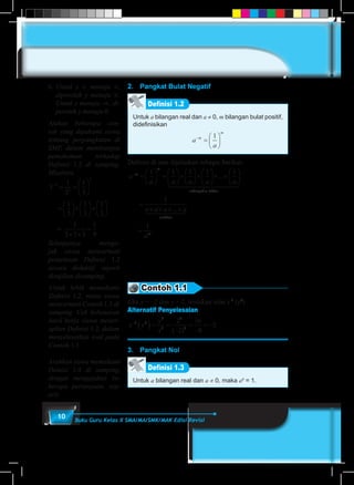 10 Buku Guru Kelas X SMA/MA/SMK/MAK Edisi Revisi
2.	 Pangkat Bulat Negatif
Definisi 1.2
Untuk a bilangan real dan a ≠ 0, m bilangan bulat positif,
didefinisikan
a
a
m
m
−
=






1
Definisi di atas dijelaskan sebagai berikut:
a
a a a a a
m
m
−
=





 =





×





×





× ×






1 1 1 1 1
...
sebanyyak faktor
faktor
m
m
m
a a a a
a
1 24444 34444
1 244 344
=
× × × ×
=
1
1
...
Contoh 1.1
Jika x = –2 dan y = 2, tentukan nilai x-3
(y4
)
Alternatif Penyelesaian
x y
y
x
−
( )= =
−
=
−
= −3 4
4
3
4
3
2
2
16
8
2
( )
3.	 Pangkat Nol
Definisi 1.3
Untuk a bilangan real dan a ≠ 0, maka a0
= 1.
6.	Untuk x ∝ menuju ∝,
diperoleh y menuju ∝.
Untuk x menuju -∝, di-
peroleh y menuju 0.
Ajukan beberapa con-
toh yang dipahami siswa
tentang perpangkatan di
SMP, dalam membangun
pemahaman terhadap
Definisi 1.2 di samping.
Misalnya
3
1
3
1
3
3
3
3
−
= =






=





×





×






1
3
1
3
1
3
=
1
3 3 3
1
9× ×
=
Selanjutnya menga-
jak siswa mencermati
penjelasan Definisi 1.2
secara deduktif, seperti
disajikan disamping.
Untuk lebih memahami
Definisi 1.2, minta siswa
mencermati Contoh 1.1 di
samping. Cek kebenaran
hasil kerja siswa mener-
apkan Definisi 1.2, dalam
menyelesaikan soal pada
Contoh 1.1.
Arahkan siswa memahami
Deinisi 1.4 di samping,
dengan mengajukan be-
berapa pertanyaan, sep-
erti:
 