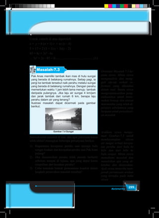 299Matematika
Untuk contoh di atas diperoleh
x × y = b (n + 1) z + nz (z – b)
5 × 17 = 2 (3 + 1) z + 3z(z – 2)
85 = 8z + 3z2
- 6z
∴ 3z2
+ 2z - 85 = 0..............................................(1)
Masalah-7.3
Pak Anas memiliki tambak ikan mas di hulu sungai
yang berada di belakang rumahnya. Setiap pagi, ia
pergi ke tambak tersebut naik perahu melalui sungai
yang berada di belakang rumahnya. Dengan perahu  
memerlukan waktu 1 jam lebih lama menuju tambak
daripada pulangnya. Jika laju air sungai 4 km/jam
dan jarak tambak dari rumah 6 km, berapa laju
perahu dalam air yang tenang?
Ilustrasi masalah dapat dicermati pada gambar
berikut.
Gambar 7.4 Sungai
Selesaikanlah masalah di atas, dan agar pekerjaan kamu
lebih efektif renungkan beberapa pertanyaan berikut.
1)	 Bagaimana kecepatan perahu saat menuju hulu
sungai Asahan dan kecepatan perahu saat Pak Anas
pulang?
2)	 Jika diasumsikan perahu tidak pernah berhenti
sebelum sampai di tujuan, apa yang dapat kamu
simpulkan dari keadaan perahu?
3)	 Coba temukan bentuk perasamaan kuadrat dalam
langkah pemecahan masalah tersebut?
Orientasi Masalah 7.3 ke-
pada siswa. Minta siswa
menganalisis dan meng-
gali ide-ide terkait in-
formasi yang diketahui
dalam soal. Bantu siswa
mengorganisasikan peng-
etahuannya untuk mene-
mukan konsep dan aturan
matematika yang telah di-
pelajari sebelumnya yang
berguna untuk penyelesai-
an masalah.
Arahkan siswa menga-
mati Gambar-7.3 untuk
membayangkan aliran
air sungai terkait kecepa-
tan perahu dari hulu ke
hilir dan dari hilir ke
hulu sungai. Minta siswa
memahami masalah dan
menuliskan apa yang di-
ketahui dan ditanyakan.
Ajak siswa mencoba men-
jawab pertanyaan arahan
yang tersedia pada buku
siswa.
 