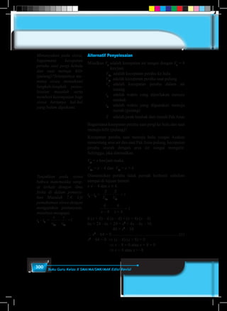 300 Buku Guru Kelas X SMA/MA/SMK/MAK Edisi Revisi
Alternatif Penyelesaian
Misalkan Va
adalah kecepatan air sungai dengan Va
= 4
km/jam
Vhu
adalah kecepatan perahu ke hulu
Vhi
adalah kecepatan perahu saat pulang
Vt
	adalah kecepatan perahu dalam air
tenang
t1
	 adalah waktu yang diperlukan menuju
tambak
t2
	 adalah waktu yang digunakan menuju
rumah (pulang)
S 	 adalah jarak tambak dari rumah PakAnas
Bagaimana kecepatan perahu saat pergi ke hulu dan saat
menuju hilir (pulang)?
Kecepatan perahu saat menuju hulu sungai Asahan
menentang arus air dan saat PakAnas pulang, kecepatan
perahu searah dengan arus air sungai mengalir.
Sehingga, jika dimisalkan
Vat
= x km/jam maka
Vhu
= x – 4 dan Vhi
= x + 4
Diasumsikan perahu tidak pernah berhenti sebelum
sampai di tujuan berarti
x ≠ – 4 dan x ≠ 4.
t1
- t2
=
S
V
S
Vhu hi
− = 1
6
4
6
4x x−
−
+
= 1
6 (x + 4) – 6 (x – 4) = (x + 4) (x – 4)
6x + 24 - 6x + 24 = x2
+ 4x – 4x – 16
48 = x2
– 16
∴ x2
– 64 = 0 .............................................................(1)
x2
– 64 = 0 ⇒ (x – 8) (x + 8) = 0
⇒ x – 8 = 0 atau x + 8 = 0
⇒ x = 8 atau x = -8
Menanyakan pada siswa,
bagaimana kecepatan
perahu saat pergi kehulu
dan saat menuju hilir
(pulang)?Selanjutnya me-
minta siswa memahami
langkah-langkah penye-
lesaian masalah serta
memberi kesempatan bagi
siswa bertanya hal-hal
yang belum dipahami.
Tunjukkan pada siswa
bahwa matematika sang-
at terkait dengan ilmu
fisika di dalam pemeca-
han Masalah 7.4. Uji
pemahaman siswa dengan
mengajukan pertanyaan,
misalnya mengapa
t1
- t2
=
s
v
s
vhu hu
− =1
 