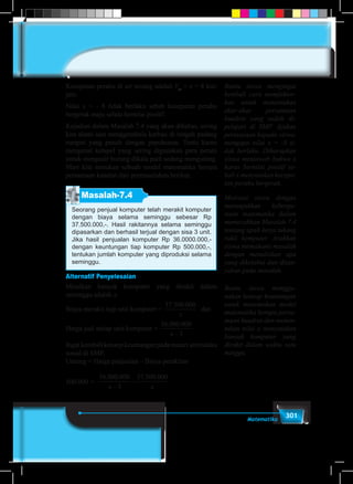 301Matematika
Kecepatan perahu di air tenang adalah Vat
= x = 8 km/
jam.
Nilai x = - 8 tidak berlaku sebab kecepatan perahu
bergerak maju selalu bernilai positif.
Kejadian dalam Masalah 7.4 yang akan dibahas, sering
kita alami saat menggembala kerbau di tengah padang
rumput yang penuh dengan pepohonan. Tentu kamu
mengenal ketapel yang sering digunakan para petani
untuk mengusir burung dikala padi sedang menguning.
Mari kita temukan sebuah model matematika berupa
persamaan kuadrat dari permasalahan berikut.
Masalah-7.4
Seorang penjual komputer telah merakit komputer
dengan biaya selama seminggu sebesar Rp
37.500.000,-. Hasil rakitannya selama seminggu
dipasarkan dan berhasil terjual dengan sisa 3 unit.
Jika hasil penjualan komputer Rp 36.0000.000,-
dengan keuntungan tiap komputer Rp 500.000,-,
tentukan jumlah komputer yang diproduksi selama
seminggu.
Alternatif Penyelesaian
Misalkan banyak komputer yang dirakit dalam
seminggu adalah x.
Biaya merakit tiap unit komputer =
37 500 000. .
x
dan
Harga jual setiap unit komputer =
36 000 000
3
. .
x −
Ingatkembalikonsepkeuntunganpadamateriaritmatika
sosial di SMP.
Untung = Harga penjualan – Biaya perakitan
500.000	=
36 000 000
3
37 500 000. . . .
x x−
−
Bantu siswa mengingat
kembali cara memfaktor-
kan untuk menentukan
akar-akar persamaan
kuadrat yang sudah di-
pelajari di SMP. Ajukan
pertanyaan kepada siswa,
mengapa nilai x = -8 ti-
dak berlaku. Diharapkan
siswa menjawab bahwa x
harus bernilai positif se-
bab x menyatakan kecepa-
tan perahu bergerak.
Motivasi siswa dengan
menunjukkan kebergu-
naan matematika dalam
memecahkan Masalah 7.4
tentang upah kerja tukang
rakit komputer. Arahkan
siswa memahami masalah
dengan menuliskan apa
yang diketahui dan ditan-
yakan pada masalah.
Bantu siswa menggu-
nakan konsep keuntungan
untuk menemukan model
matematika berupa persa-
maan kuadrat dan menen-
tukan nilai x menyatakan
banyak komputer yang
dirakit dalam waktu satu
minggu.
 
