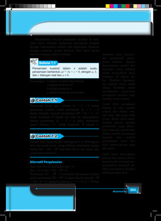 303Matematika
	 Berdasarkan ciri-ciri persamaan kuadrat di atas,
coba kamu tuliskan pengertian persamaan kuadrat
dengan kata-katamu sendiri dan diskusikan hasilnya
dengan temanmu secara klasikal. Dari hasil secara
klasikal tetapkan definisi berikut.
Persamaan kuadrat dalam x adalah suatu
persamaan berbentuk ax2
+ bx + c = 0, dengan a, b,
dan c bilangan real dan a ≠ 0.
Definisi 7.1
Keterangan: 	x adalah variabel atau peubah
a adalah koefisien x2
b adalah koefisien x
c adalah konstanta persamaan
Contoh 7.1
Persamaan linear satu variabel 2x + 5 = 0 bukan
persamaan kuadrat sebab persamaan 2x + 5 = 0
dapat dibentuk menjadi persamaan 0x2
+ 2x + 5 = 0,
tetapi koefisien x2
adalah nol. Hal ini menunjukkan
bahwa persamaan 2x + 5 = 0 tidak memenuhi
syarat Definisi 7.1, sebab koefisien x2
adalah 0.
Contoh 7.2
Sebuah bola bergerak dari ketinggian h m. Ketinggian
bola dari tanah untuk setiap detiknya ditentukan fungsi
waktu h(t) = 20t – 5t2
. Saat bola tiba di atas tanah, apa
yang kamu temukan?
Alternatif Penyelesaian
Saat bola tiba di atas tanah, h(t) = 0.
h(t) = 0 ⇒ h(t) = 20t – 5t2
= 0.
Persamaan 20t – 5t2
= 0 termasuk persamaan kuadrat
sebab persamaan 20t – 5t2
= 0 dapat ditulis menjadi -5t2
+ 20t + 0 = 0, dengan koefisien a = -5 ≠ 0, b = 20 dan
Meminta siswa menulis-
kan pengertian persa-
maan kuadrat dengan
kata-katanya sendiri dan
beberapa siswa diminta
untuk menyajikan hasil
kerjanya di depan ke-
las. Memberi kesempa-
tan kepada siswa untuk
saling berdebat untuk
merumuskan pengertian
persamaan kuadrat yang
berlaku secara umum.
Untuk lebih memahami
definisi di atas, ajukan
contoh dan bukan con-
toh yang ada pada buku
siswa. Minta siswa mem-
berikan alasan, apakah
persamaan yang diberi-
kan termasuk contoh atau
bukan contoh persamaan
kuadrat dan cermati
pemahaman siswa me-
lalui alasan-alasan yang
diberikan.
Latih siswa menerapkan
konsep dan aturan persa-
maan kuadrat dengan me-
nyelesaikan masalah ap-
likasi persamaan kuadrat
dalam gerakan bola.
 