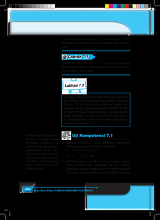 304 Buku Guru Kelas X SMA/MA/SMK/MAK Edisi Revisi
c = 0. Berdasarkan Definisi 7.1 persamaan 20t – 5t2
=
0 merupakan persamaan kuadrat dengan satu variabel,
yaitu t.
Contoh 7.3
Persamaan x2
+ y2
– 2x + 5 = 0, bukan persamaan
kuadrat satu variabel sebab persamaan tersebut memuat
dua variabel, yaitu x dan y.
Latihan 7.2
Di depan sebuah sekolah akan dibangun lapangan
bola basket. Tanah kosong yang tersedia berukuran
60 m × 30 m. Karena dana terbatas, maka luas
lapangan yang direncanakan adalah 1000 m2
. Untuk
memperoleh luas yang diinginkan, ukuran panjang
tanah dikurangi x m dan ukuran lebar dikurangi x
m. Dapatkah kamu menemukan sebuah persamaan
kuadrat dari masalah ini?
Uji Kompetensi 7.1
1.	Apakah persamaan yang diberikan merupakan
persamaan kuadrat? Berikan alasanmu!
	a.	x2
y = 0, y ∈ R, y ≠ 0.
	b.	x +
1
x
= 0, x ≠ 0.
2.	 Robert berangkat ke sekolah meng–enderai sepeda.
Jarak sekolah dari rumahnya 12 km. Robert
berangkat dengan kecepatan awal sepeda bergerak
7 km/jam. Karena Robert semakin lelah, kecepatan
Berikan soal-soal uji kom-
petensi ini sebagai tugas
tambahan. Tujuan uji ini
adalah untuk mengetahui
pemahaman siswa ten-
tang konsep sistem persa-
maan linear dua peubah.
Gunakan rubrik penilaian
tugas yang tersedia pada
akhir buku ini.
 