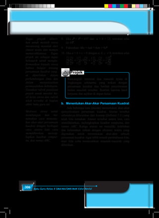 306 Buku Guru Kelas X SMA/MA/SMK/MAK Edisi Revisi
8.	Jika a3
+ b3
= 637 dan a + b = 13, tentukan nilai
(a–b)2
.
9.	 Faktorkan: 4kn + 6ak + 6an + 9a2.
10.	Jika a + b + c = 0 dengan a, b, c ≠ 0, tentukan nilai
	
a
b c
b
c a
c
a b
1 1 1 1 1 1
2
+ + + + +÷ ÷ ÷
Projek
Rancanglah minimal dua masalah nyata di
lingkungan sekitarmu yang terkait dengan
persamaan kuadrat dan berilah penyelesaian
kedua masalah tersebut. Buatlah laporan hasil
kerjamu dan sajikan di depan kelas.
b.	 Menentukan Akar-Akar Persamaan Kuadrat
	 Ada beberapa cara (aturan) menentukan akar-akar
(penyelesaian) persamaan kuadrat. Aturan tersebut
seluruhnya diturunkan dari konsep (Definisi-7.1) yang
telah kita temukan. Aturan tersebut antara lain, cara
memfaktorkan, melengkapkan kuadrat sempurna, dan
rumus ABC. Ketiga aturan ini memiliki kelebihan
dan kelemahan terkait dengan efisiensi waktu yang
digunakan untuk menentukan akar-akar sebuah
persamaan kuadrat.Agar lebih terarah pembahasan kita,
mari kita coba memecahkan masalah-masalah yang
diberikan.
Tugas proyek diberi-
kan untuk melatih siswa
merancang masalah dari
situasi nyata dan mampu
memecahkannya. Tugas
projek ini sebagai tugas
kelompok untuk mengin-
formasikan kepada siswa
bahwa belajar tentang
persamaan kuadrat sang-
at diperlukan dalam
perkembangan ilmu dan
dalam menyelesaikan
permasalahan kehidupan.
Gunakan rubrik penilaian
projek untuk menilai ha-
sil kerja siswa dan rubrik
telah tersedia di bagian
akhir buku guru ini.
Motivasi siswa untuk
membangun dan me-
nemukan cara menentu-
kan akar-akar persamaan
kuadrat dengan berbagai
cara, antara lain, cara
memfaktorkan, meleng-
kapkan kuadrat sempur-
na, dan rumus ABC.
 