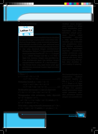 307Matematika
1)	 Cara Pemfaktoran
Latihan 7.3
Temukanpolaatauaturanmemfaktorkanberdasarkan
konsep persamaan kuadrat untuk menentukan akar-
akarnya (harga-harga x yang memenuhi persamaan).
Selesaikanlah masalah di atas, agar pekerjaan kamu
lebih efektif pahamilah beberapa pertanyaan berikut!
a)	Apa yang dimaksud dengan memfaktorkan?
Berdasarkan Definisi-7.1, kita memiliki bentuk
umumpersamaankuadratax2
+bx+c=0,dengan
a, b, c adalah bilangan real dan a ≠ 0. Nilai x
dapat kita tentukan dengan cara pemfaktoran.
Cara pemfaktoran dapat kita lakukan dengan
memperhatikan koefisien x2
, x, dan konstanta c.
b)	 Ada berapa kasus yang dapat kamu pilah agar
pemfaktoran persamaan kuadrat dapat terwakili
seluruhnya.
• Jika a = 1
a = 1 ⇒ ax2
+ bx + c = 0
⇒ x2
+ bx + c = 0.......................................(1)
Perhatikan bentuk (x + m)(x + n) = 0
⇒ (x2
+ nx) + (mx + m × n) = 0
⇒ x2
+ (m + n)x + m × n = 0......................(2)
Berdasarkan persamaan (1) dan (2) diperoleh
x2
+ bx + c = x2
+ (m + n)x + m × n = 0
Menggunakan sifat persamaan, maka diperoleh
m + n = b dan m × n = c.
∴ ax2
+ bx + c = (x + m)(x + n) = 0, untuk a = 1,
m + n = b dan m × n = c.
Nilai-nilai x yang memenuhi persamaan ax2
+ bx +
c = (x + m)(x + n) = 0 adalah x = -m atau x = -n.
Arahkan siswa menger-
jakan Latihan 7.3. Minta
siswa menemukan pola,
bagaimana cara mem-
faktorkan sebuah persa-
maan kuadrat untuk
menentukan nilai-nilai
x yang memenuhi dan
tanyakan apa kelemahan
cara pemfaktoran terse-
but. Sebelum melakukan
proses kerja membangun
algoritma pemaktoran,
ajukan pertanyaan yang
tertera di samping, untuk
dijawab oleh siswa. Hasil
kerja siswa yang diharap-
kan, akan disajikan se-
cara lengkap di samping.
Beribantuankepadasiswa
menganalisis koefisien
persamaan kuadrat ke-
tika a = 1, a > 1 atau
a < 1. Tetapi a ≠ 0. Ingat
sifat persamaan pada Bab
II (Sifat 2.1), gunakan
dalam menurunkan rumus
umum penentuan akar-
akar persamaan kuadrat
dengan cara pemfaktoran.
 