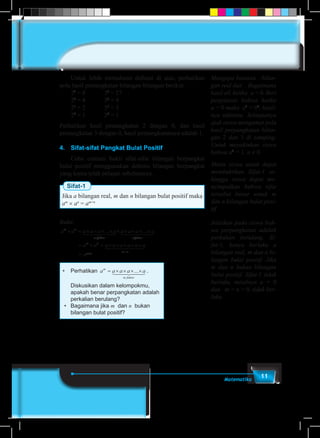 11Matematika
	 Untuk lebih memahami definisi di atas, perhatikan
pola hasil pemangkatan bilangan-bilangan berikut.
	23
= 8		 33
= 27
	22
= 4		 32
= 9
	21
= 2		 31
= 3
	20
= 1		 30
= 1
Perhatikan hasil pemangkatan 2 dengan 0, dan hasil
pemangkatan 3 dengan 0, hasil perpangkatannya adalah 1.
4.	 Sifat-sifat Pangkat Bulat Positif
	 Coba cermati bukti sifat-sifat bilangan berpangkat
bulat positif menggunakan definisi bilangan berpangkat
yang kamu telah pelajari sebelumnya.
Sifat-1
Jika a bilangan real, m dan n bilangan bulat positif maka
am
× an
= am+n
Bukti:
a a a a a a a a a am n
m faktor n faktor
× = × × × × × × × × ×... ...1 244 344 1 244 344
= × = × × × × ×
+
a a a a a a a am n
m n
1 2444 3444
= am+n
• 	 Perhatikan a a a a am
m faktor
= × × × ×...1 244 344 .
	 Diskusikan dalam kelompokmu,
apakah benar perpangkatan adalah
perkalian berulang?
•	 Bagaimana jika m dan n bukan
bilangan bulat positif?
Mengapa batasan bilan-
gan real dan . Bagaimana
hasil a0, ketika a = 0. Beri
penjelasan bahwa ketika
a = 0 maka a0
= 00
, hasil-
nya taktentu. Selanjutnya
ajak siswa mengamat pola
hasil perpangkatan bilan-
gan 2 dan 3 di samping.
Untuk meyakinkan siswa
bahwa a0
= 1, a ≠ 0
Minta siswa untuk dapat
membuktikan Sifat-1 se-
hingga siswa dapat me-
nyimpulkan bahwa sifat
tersebut benar untuk m
dan n bilangan bulat posi-
tif.
Jelaskan pada siswa bah-
wa perpangkatan adalah
perkalian berulang. Si-
fat-1, hanya berlaku a
bilangan real, m dan n bi-
langan bulat positif. Jika
m dan n bukan bilangan
bulat positif, Sifat-1 tidak
berlaku, misalnya a = 0
dan m = n = 0, tidak ber-
laku
 