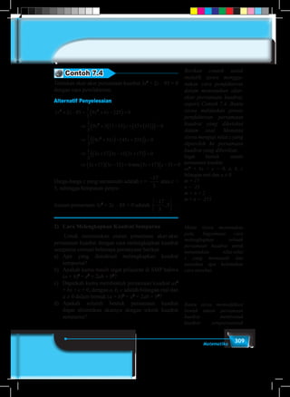309Matematika
Contoh 7.4
Tentukan akar-akar persamaan kuadrat 3z2
+ 2z – 85 = 0
dengan cara pemfaktoran.
Alternatif Penyelesaian
3 2 85
1
3
9 6 225 0
1
3
9 3 17 15 17 15 0
1
2 2
2
z z z z
z z
+ − = + −( )=
⇒ + −( ) + ×( )( )( )=
⇒
33
9 51 45 255 0
1
3
3 17 3 15 3 17 0
3 17
2
z z z
z z z
z
+( )− +( )( )=
⇒ +( ) − +( )( )=
⇒ +( )) −( ) = +( ) −( ) =3 15 0 3 17 5 0z z zatau
Harga-harga z yang memenuhi adalah z =
− −





17
3
17
3
5,atau z =
5, sehingga himpunan penye-
lesaian persamaan 3z2
+ 2z – 85 = 0 adalah
− −





17
3
17
3
5, .
2)	 Cara Melengkapkan Kuadrat Sempurna
	 Untuk menemukan aturan penentuan akar-akar
persamaan kuadrat dengan cara melengkapkan kuadrat
sempurna cermati beberapa pertanyaan berikut.
a)	Apa yang dimaksud melengkapkan kuadrat
sempurna?
b)	 Apakah kamu masih ingat pelajaran di SMP bahwa
(a + b)2
= a2
+ 2ab + b2
?
c)	 Dapatkah kamu membentuk persamaan kuadrat ax2
+ bx + c = 0, dengan a, b, c adalah bilangan real dan
a ≠ 0 dalam bentuk (a + b)2
= a2
+ 2ab + b2
?
d)	Apakah seluruh bentuk persamaan kuadrat
dapat ditentukan akarnya dengan teknik kuadrat
sempurna?
Berikan contoh untuk
melatih siswa menggu-
nakan cara pemfaktoran
dalam menentukan akar-
akar persamaan kuadrat,
seperti Contoh 7.4. Bantu
siswa melakukan proses
pemfaktoran persamaan
kuadrat yang diketahui
dalam soal. Meminta
siswa menguji nilai z yang
diperoleh ke persamaan
kuadrat yang diberikan.
Ingat bentuk umum
persamaan kuadrat
ax2
+ bx + c = 0, a, b, c
bilangan real dan a ≠ 0.
m = 17
n = -15
m + n = 2
m × n = -255
Minta siswa menemukan
pola, bagaimana cara
melengkapkan sebuah
persamaan kuadrat untuk
menentukan nilai-nilai
x yang memenuhi dan
tanyakan apa kelemahan
cara tersebut.
Bantu siswa memodifikasi
bentuk umum persamaan
kuadrat membentuk
kuadrat sempurnauntuk
 