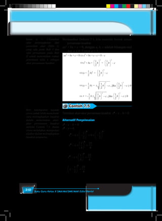 310 Buku Guru Kelas X SMA/MA/SMK/MAK Edisi Revisi
Berdasarkan Definisi-7.1, kita memiliki bentuk umum
persamaan kuadrat
ax2
+ bx + c = 0, dengan a, b, c adalah bilangan real
dan a ≠ 0. Untuk a = 1,
Contoh 7.5
Tentukan akar-akar persamaan kuadrat x2
– x – 6 = 0.
Alternatif Penyelesaian
x2
– x – 6 = 0
x2
– x = 6
		
x x2
2 2
1
2
6
1
2
− + −





 = + −






		
x x2
2
1
4
25
4
− +





 =
	
x x2
2
1
4
25
4
− +





 =
	
x −





 =
1
2
25
4
2
kasus a = 1.Gunakan
sifat perpangkatan dan
penarikan akar (Sifat 1)
yang ada pada Bab I dan
sifat persamaan pada Bab
II untuk menemukan rumus
penentuan nilai x sebagai
akar persamaan kuadrat.
Beri kesempatan kepada
siswa untuk lebih memahami
cara melengkapkan kuadrat
dalam menentukan akar-
akar persamaan kuadrat
melalui Contoh 7.5. Bantu
siswa melakukan manipulasi
aljabar dalam melengkapkan
kuadrat sempurna.
 