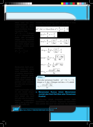312 Buku Guru Kelas X SMA/MA/SMK/MAK Edisi Revisi
Gunakan sifat persamaan (Sifat-1) pada Bab II untuk
memodifikasi bentuk ax2
+ bx + c = 0, a ≠ 0.
Sifat-1
Akar-akar persamaan kuadrat ax2
+ bx + c = 0,
dengan a, b, dan c bilangan real dan a ≠ 0, adalah
x
b b ac
a
1 2
2
4
2
, =
− ± −
.
c.	Menemukan Rumus Untuk Menentukan
Jumlah dan Hasil Kali Akar-akar Persamaan
Kuadrat
	 Akar-akar sebuah persamaan kuadrat dapat
dijumlahkan atau dikalikan. Bagaimana menentukan
hasil jumlah dan hasil kali akar-akar dan kaitannya
Minta salah satu siswa
endemostrasikan penu-
runan rumus abc. Bantu
siswa melakukan manipu-
lasi aljabar. Bagi
ax2
+ bx + c = 0 dengan
a, a ≠ 0. Selanjutnya gu-
nakan sifat persamaan
dengan cara menambah
atau mengurangi ruas kiri
dan kanan dengan suatu
bilangan tertentu pada
persamaan
x2
+
b
a
x +
c
a
= 0
Berdasarkan hasil penu-
runan rumus abc, minta
siswa memahami sifat-1
di samping, dengan meng-
ajukan beberapa perta-
nyaan. Apakah rumus abc
selalu dapat (efektif) di-
gunakan untuk menentu-
kan akar-akar persamaan
kuadrat?
Latih siswa berpikir anali-
tis dan kreatif dengan
cara menurunkan rumus
hasil jumlah dan hasil
kali akar-akar persamaan
kuadrat, menggunakan
nilai x1
dan x2
yang diper-
oleh dari rumus abc.
 
