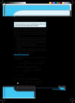 313Matematika
dengan koefisien-koefisien persamaan kuadrat tersebut?
Untuk itu selesaikanlah masalah berikut.
Temukan aturan (rumus) menentukan jumlah dan
hasil kali akar-akar persamaan kuadrat!
Selesaikanlah masalah di atas, lakukan tugas bersama
temanmu satu kelompok. Beberapa pertanyaan yang
kamu harus cermati untuk menemukan rumus hasil
jumlah dan hasil kali akar-akar persamaan kuadrat
antara lain:
a)	 Dapatkah kamu menentukan akar-akar persamaan
kuadrat dengan aturan yang sudah kamu miliki?
Aturan mana yang kamu pilih dari tiga cara di atas
terkait dengan menemukan rumus jumlah dan hasil
kali akar-akar persamaan kuadrat?
b)	 Bagaimana syarat menjumlahkan dan mengalikan
dua akar?
c)	 Dapatkah kamu menyatakan v jumlah dan hasil
kali akar-akar persamaan kuadrat dalam koefisien-
koefisien persamaan tersebut?
Alternatif Penyelesaian
Berdasarkan rumus ABC di atas, akar-akar persamaan
kuadrat adalah
a) Dapatkah kamu menentukan akar-akar persamaan kuadrat dengan aturan yang sudah
kamu miliki ? Aturan mana yang kamu pilih dari tiga cara di atas terkait dengan
menemukan rumus hasil jumlah dan hasil kali akar-akar persamaan kuadrat?
b) Bagaimana syarat menjumlahkan dan mengalikan dua bentuk akar ?
c) Dapatkah kamu menyatakan hasil jumlah dan hasil kali akar-akar persamaan kuadrat
dalam koefisien-koefisien persamaan tersebut?
Alternatif Penyelesaian
Berdasarkan rumus ABC di atas, akar-akar persamaan kuadrat adalah
dan
a. Jumlah Akar-akar Persamaan Kuadrat
x1 + x2 = +
x1 + x2 =
b. Hasil Kali Akar-akar Persamaan Kuadrat
x1  x2 =
x1  x2 =
x1  x2 =
Berdasarkan kedua rumus di atas, disimpulkan
a
acbb
x
2
42
1


a
acbb
x
2
42
2


a
acbb
2
42

a
acbb
2
42

a
b







 
a
acbb
2
42







 
a
acbb
2
42
2
22
4
)4(
a
acbb 
a
c
2
 