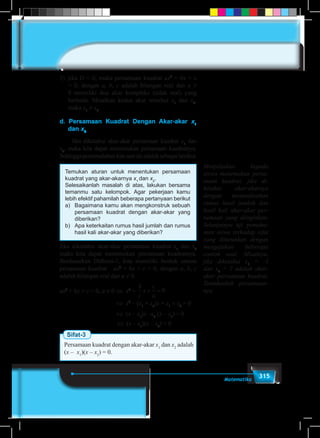 315Matematika
3)	jika D < 0, maka persamaan kuadrat ax2
+ bx + c
= 0, dengan a, b, c adalah bilangan real dan a ≠
0 memiliki dua akar kompleks (tidak real) yang
berbeda. Misalkan kedua akar tersebut x1
dan x2
,
maka x1
≠ x2
.
d. Persamaan Kuadrat Dengan Akar-akar x1
dan x2
	 Jika diketahui akar-akar persamaan kuadrat x1
dan
x2
, maka kita dapat menemukan persamaan kuadratnya.
Sehinggapermasalahankitasaatiniadalahsebagaiberikut.
Temukan aturan untuk menentukan persamaan
kuadrat yang akar-akarnya x1
dan x2
.
Selesaikanlah masalah di atas, lakukan bersama
temanmu satu kelompok. Agar pekerjaan kamu
lebih efektif pahamilah beberapa pertanyaan berikut
a)	 Bagaimana kamu akan mengkonstruk sebuah
persamaan kuadrat dengan akar-akar yang
diberikan?
b)	 Apa keterkaitan rumus hasil jumlah dan rumus
hasil kali akar-akar yang diberikan?
Jika diketahui akar-akar persamaan kuadrat x1
dan x2
maka kita dapat menemukan persamaan kuadratnya.
Berdasarkan Definisi-1, kita memiliki bentuk umum
persamaan kuadrat ax2
+ bx + c = 0, dengan a, b, c
adalah bilangan real dan a ≠ 0.
ax2
+ bx + c = 0, a ≠ 0	⇔ x2
+
b
c
x
c
a
+ = 0
	 ⇔ x2
– (x1
+ x2
)x + x1
× x2
= 0
	 ⇔ (x – x1
)x –x2
(x – x1
) = 0
					 ⇔ (x – x1
)(x – x2
) = 0	
Sifat-3
Persamaan kuadrat dengan akar-akar x1
dan x2
adalah
(x – x1
)(x – x2
) = 0.
Menjelaskan kepada
siswa menemukan persa-
maan kuadrat, jika di-
ketahui akar-akarnya
dengan memanfaatkan
rumus hasil jumlah dan
hasil kali akar-akar per-
samaan yang diinginkan.
Selanjutnya uji pemaha-
man siswa terhadap sifat
yang diturunkan dengan
mengajukan beberapa
contoh soal. Misalnya,
jika diketahui x1
= -3
dan x2
= 2 adalah akar-
akar persamaan kuadrat.
Tentukanlah persamaan-
nya.
 