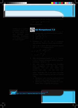 316 Buku Guru Kelas X SMA/MA/SMK/MAK Edisi Revisi
Bagaimana akar-akar dari persamaan koordinat berikut?
a (x – x1
) (x – x2
) = 0 , α ∈ 0
Apa kesimpulanmu?
Uji Kompetensi 7.2
1.	 Tentukanlah akar-akar persamaan kuadrat berikut.
	a.	x2
– 12x + 20 = 0
	 b.	3x2
+ 10x + 36 = 0
	 c.	2x2
+ 7x = 5
2.	 Persamaan (m – 1)x2
+ 4x + 2m = 0 mempunyai
akar-akar real. Tentukan nilai m yang memenuhi!
3.	Jika a dan b adalah akar-akar persamaan kuadrat
ax2
+ bx + c = 0, tunjukkan bahwa
1. Persamaan Kuadrat Dengan Akar-akar x1 dan x2 Persamaan (m – 1)x2
+ 4x
0 mempunyai akar-akar real. Tentukan nilai m yang memenuhi!
2. Jika  dan  adalah akar-akar persamaan kuadrat ax2
+ bx + c = 0, tunjukkan bah
a. 4
+ 4
= b. ( - )2
=
3. Akar-akar persamaan kuadrat x2
- 2x + 5 = 0 adalah p dan q. Temukan per
kuadrat yang akar-akarnya (p + 2) dan (q + 2)!
4. Dua buah jenis mesin penggiling padi digunakan untuk menggiling satu pe
Untuk menggiling satu peti padi, mesin jenis pertama lebih cepat jam dar
jenis kedua. Sementara jika kedua mesin digunakan sekaligus, dapat menggili
peti padi selama 6 jam.
a. Berapa jam waktu yang digunakan mesin jenis pertama untuk menggiling s
padi.
b. Berapa jam waktu yang digunakan mesin jenis kedua untuk menggiling s
padi.
5. Jika maka nilai terbesar yang mungkin dari
adalah. . . .
6. Pada sebidang tanah akan didirikan sebuah sekolah SD. Bentuk tanah dan ukura
dapat dilihat pada gambar.
4
2224
24
a
cacabb 
2
2
4
a
acb 
2
1
A B
C
D
EF
100 m
50m
Berapakah ukuran bangunan sekolah agar
luas bangunan 1500 m2
?
1. Persamaan Kuadrat Dengan Akar-akar x1 dan x2 Persamaan (m – 1)x2
+ 4x + 2m =
0 mempunyai akar-akar real. Tentukan nilai m yang memenuhi!
2. Jika  dan  adalah akar-akar persamaan kuadrat ax2
+ bx + c = 0, tunjukkan bahwa
a. 4
+ 4
= b. ( - )2
=
3. Akar-akar persamaan kuadrat x2
- 2x + 5 = 0 adalah p dan q. Temukan persamaan
kuadrat yang akar-akarnya (p + 2) dan (q + 2)!
4. Dua buah jenis mesin penggiling padi digunakan untuk menggiling satu peti padi.
Untuk menggiling satu peti padi, mesin jenis pertama lebih cepat jam dari mesin
jenis kedua. Sementara jika kedua mesin digunakan sekaligus, dapat menggiling satu
peti padi selama 6 jam.
a. Berapa jam waktu yang digunakan mesin jenis pertama untuk menggiling satu peti
padi.
b. Berapa jam waktu yang digunakan mesin jenis kedua untuk menggiling satu peti
padi.
5. Jika maka nilai terbesar yang mungkin dari
adalah. . . .
6. Pada sebidang tanah akan didirikan sebuah sekolah SD. Bentuk tanah dan ukuran tanah
dapat dilihat pada gambar.
4
2224
24
a
cacabb 
2
2
4
a
acb 
2
1
C
EF
50m
Berapakah ukuran bangunan sekolah agar
luas bangunan 1500 m2
?
4.	 Akar-akar persamaan kuadrat x2
– 2x + 5 = 0 adalah
p dan q. Temukan persamaan kuadrat yang akar-
akarnya (p + 2) dan (q + 2)!
5.	 Dua jenis mesin penggiling padi digunakan
untuk menggiling satu peti padi. Untuk
menggiling satu peti padi, mesin jenis
pertama lebih cepat 1
2
jam dari mesin jenis
	 kedua. Sementara jika kedua mesin digunakan
sekaligus, dapat menggiling satu peti padi selama
6 jam.
	 a.	 Berapa jam waktu yang digunakan mesin jenis
pertama untuk menggiling satu peti padi.
	 b.	 Berapa jam waktu yang digunakan mesin jenis
kedua untuk menggiling satu peti padi.
Berikan soal-soal pada uji
kompetensi sebagai tugas
di rumah kepada siswa
yang bertujuan untuk
menngukur kemampuan
siswa menguasai materi
persamaan kuadrat.
 