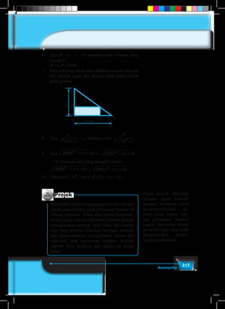 317Matematika
6.	Jika a2
+ a – 3 = 0, tentukan nilai terbesar yang
mungkin
	 a3
+4 a2
+ 9988.
7.	 Pada sebidang tanah akan didirikan sebuah sekolah
SD. Bentuk tanah dan ukuran tanah dapat dilihat
pada gambar.
BUKU PEGANGAN SISWA 243
a. Berapa jam waktu yang digunakan mesin jenis pertama untuk menggiling satu peti
padi.
b. Berapa jam waktu yang digunakan mesin jenis kedua untuk menggiling satu peti
padi.
5. Jika maka nilai terbesar yang mungkin dari
adalah. . . .
6. Pada sebidang tanah akan didirikan sebuah sekolah SD. Bentuk tanah dan ukuran tanah
dapat dilihat pada gambar.
7. , nilai dari
8. Jika √ √ maka nilai yang mungkin
untuk
√ √ adalah …
9. Hasil pemfaktoran dari : adalah. . .
A B
C
D
EF
100 m
50m
Berapakah ukuran bangunan sekolah agar
luas bangunan 1500 m2
?
8.	Jika
x
x x2
3 1+ +
= a, tentukan nilai
x
x x
2
4 2
3 1+ +
.
9.	Jika 2009 11 1442
x x− + + 2009 11 962
x x− +
= 16 ,tentukan nilai yang mungkin untuk
2009 11 1442
x x− + – 2009 11 962
x x− + .
10.	 Faktorkan : 3x2
– 4xy + y2
+ 2x – 6y – 16 .
Projek
Himpunlah informasi penggunaan sifat-sifat dan
aturan yang berlaku pada persamaan kuadrat di
bidang ekonomi, fisika, dan teknik bangunan.
Kamu dapat mencari informasi tersebut dengan
menggunakan internet, buku-buku dan sumber
lain yang relevan. Temukan berbagai masalah
dan pemecahannya menggunakan aturan dan
sifat-sifat akar persamaan kuadrat. Buatlah
laporan hasil kerjamu dan sajikan di depan
kelas!
Tugas proyek diberikan
sebagai tugas individu
maupun kelompok untuk
menginformasikan ke-
pada siswa bahwa kon-
sep persamaan kuadrat
sangat diperlukan dalam
perkembangan ilmu serta
menyelesaikan perma-
salahan kehidupan
 