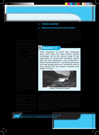 318 Buku Guru Kelas X SMA/MA/SMK/MAK Edisi Revisi
2.	 FUNGSI KUADRAT
a.	 Menemukan Konsep Fungsi Kuadrat
	 Fungsi kuadrat sering kita temukan dalam
permasalahan kehidupan nyata yang menyatu pada fakta
dan lingkungan budaya kita. Konsep fungsi kuadrat
dapat ditemukan di dalam pemecahan permasalahan
yang kita hadapi. Untuk itu perhatikan dengan cermat
permasalahan-permasalahan yang diberikan.
Masalah-7.5
Untuk pengadaan air bersih bagi masyarakat
desa, anak rantau dari desa tersebut sepakat
membangun tali air dari sebuah sungai di kaki
pegunungan ke rumah-rumah penduduk. Sebuah
pipa besi yang panjangnya s dan berdiameter d
ditanam pada kedalaman 1 m di bawah permukaan
air sungai sebagai saluran air. Tentukanlah debit air
yang mengalir dari pipa tersebut. (Gravitasi bumi
adalah 10 m/det2
).
Gambar 7.6 Sumber Air Bersih
	 Pahamilah masalah di atas, artinya kamu tuliskan
hal apa yang diketahui, apa yang ditanyakan, dan
interpretasikan masalah dalam Gambar 7.6. Gunakan
variabel untuk menyatakan masalah dalam matematika.
Ingat konsep dan aturan-aturan apa saja yang terkait
dengan masalah yang dihadapi sehingga masalah
tersebut dapat diselesaikan.
Untuk menemukan kon-
sep fungsi kuadrat, aju-
kan pada siswa beberapa
masalah secara berkelan-
jutan untuk dipecahkan.
Berikan kesempatan
pada siswa lebih dahulu
berusaha memikirkan,
bersusah payah mencari
ide-ide, berdiskusi, men-
cari Pemecahan masalah
di dalam kelompok. Dari
beberapa model matema-
tika berupa fungsi kuad-
rat, minta siswa secara
individu maupun kelom-
pok berdiskusi menuliskan
ciri-ciri fungsi kuadrat
dan berdasarkan ciri-ciri
tersebut minta siswa men-
uliskan konsep fungsi
kuadrat dengan kata-kata
nya sendiri.
Arahkan siswa memahami
masalah dan mengin-
terpretasikan masalah
dalam gambar. Sebelum
siswa melakukan pemeca-
han masalah, minta siswa
menjawab beberapa per-
tanyaan di samping.
 