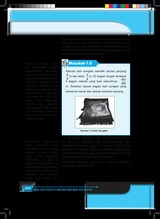 322 Buku Guru Kelas X SMA/MA/SMK/MAK Edisi Revisi
Ukuran panjang dan lebar kain songket cukup bervariasi.
Sekarang mari kita perhatikan salah satu jenis kain
songket, yaitu kain sonket motif Kaluak Paku, dalam
hal ini kita jadikan bahan inspirasi mengangkat masalah
matematika terkait fungsi kuadrat.
Masalah-7.6
Gambar 7.8 Kain Songket
Sebuah kain songket memiliki ukuran panjang
9
4
m dan lebar 3
4
m. Di bagian tengah terdapat
5 bagian daerah yang luas seluruhnya
451
400
m
m. Tentukan ukuran bagian kain songket yang
berwarna merah dan daerah berambu benang.
	 Pahamilah masalah di atas, artinya kamu tuliskan
hal apa yang diketahui, apa yang ditanyakan, dan
interpretasikan dalam gambar. Gunakan variabel untuk
menyatakan masalah dalam matematika. Ingat konsep
dan aturan-aturan apa saja yang terkait dengan masalah
yang dihadapi sehingga dapat terpecahkan.
Cermatilah beberapa pertanyaan yang mengarahkan
kamu bekerja lebih efektif.
Motivasi siswa bela-
jar matematika, dengan
menunjukkan keberman-
faatan matematika dalam
pemecahan masalah nya-
ta, seperti Masalah 7.6 di
samping. Arahkan siswa
mengamati masalah dan
menemukan informasi
dari masalah yang dia-
jukan. Beri kesempatan
kepada siswa mencoba
menganalisis dan meng-
gali berbagai pertanyaan
terkait penyelesaian ma-
salah tersebut.
Renungkan pertanyaan
yang diajukan pada
Masalah 7.6, coba ingat
kembali konsep fungsi
yang sudah dipelajari
sebelumnya di kelas X.
Katakan pada siswa, se-
belum kamu memecahkan
masalah, koordinasi pen-
getahuan dan keteram-
pilan yang kamu su-
 