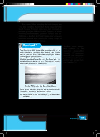 325Matematika
	 Kenyataan hidup terkadang berbeda dengan apa
yang kita harapkan. Seperti Pak Ketut yang memiliki
Ijazah Sarjana Pertanian telah lama dan berulangkali
melamar pekerjaan di kota Jakarta. Ternyata, ia belum
beruntung memanfaatkan ijazahnya sampai saat ini.
Akhirnya, ia kembali ke Pulau Dewata dan berencana
membuat keramba ikan Gurami dan Udang. Tetapi, ia
mendapat masalah sebagai berikut.
Masalah-7.7
Pak Ketut memiliki jaring jala sepanjang 60 m. Ia
ingin membuat keramba ikan gurami dan udang.
Kedua keramba ikan dibuat berdampingan, seperti
tampak pada gambar berikut.
Misalkan panjang keramba y m dan lebarnya x m,
serta kelilingnya keramba k m. Tentukanlah ukuran
keramba agar luasnya maksimum!
Coba amati gambar keramba yang diinginkan dan
renungkan beberapa pertanyaan berikut.
1)	 Bagaimana bentuk keramba yang direncanakan
Pak Ketut?
Gambar 7.9 Keramba Ikan Gurami dan Udang
Arahkan siswa menga-
mati Gambar 7.8 dan
mencoba memecahkan
Masalah 7.7 memahami
masalah dan menginter-
pretasikan masalah dalam
gambar dan memperhati-
kan Gambar-7.8
 